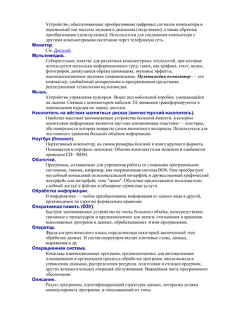 Устройство, обеспечивающее преобразование цифровых сигналов компьютера в
переменный ток частоты звукового диапазона (модуляцию), а также обратное
преобразование (демодуляцию). Используется для соединения компьютера с
другими компьютерными системами через телефонную сеть.
Монитор.
См. Дисплей.
Мультимедиа.
Собирательное понятие для различных компьютерных технологий, при которых
используется несколько информационных сред, таких, как графика, текст, видео,
фотография, движущиеся образы (анимация), звуковые эффекты,
высококачественное звуковое сопровождение. Мультимедиа-компьютер — это
компьютер, снабжённый аппаратными и программными средствами,
реализующими технологию мультимедиа.
Мышь.
Устройство управления курсором. Имеет вид небольшой коробки, умещающейся
на ладони. Связана с компьютером кабелем. Её движения трансформируются в
перемещения курсора по экрану дисплея.
Накопитель на жёстких магнитных дисках (винчестерский накопитель).
Наиболее массовое запоминающее устройство большой ёмкости, в котором
носителями информации являются круглые алюминиевые пластины — платтеры,
обе поверхности которых покрыты слоем магнитного материала. Используется для
постоянного хранения больших объёмов информации.
Ноутбук (блокнот).
Портативный компьютер, по своим размерам близкий к книге крупного формата.
Помещается в портфель-дипломат. Обычно комплектуется модемом и снабжается
приводом CD—ROM.
Оболочки.
Программы, создаваемые для упрощения работы со сложными программными
системами, такими, например, как операционная система DOS. Они преобразуют
неудобный командный пользовательский интерфейс в дружественный графический
интерфейс или интерфейс типа "меню". Оболочки предоставляют пользователю
удобный доступ к файлам и обширные сервисные услуги.
Обработка информации.
В информатике — любое преобразование информации из одного вида в другой,
производимое по строгим формальным правилам.
Оперативная память (ОЗУ).
Быстрое запоминающее устройство не очень большого объёма, непосредственно
связанное с процессором и предназначенное для записи, считывания и хранения
выполняемых программ и данных, обрабатываемых этими программами.
Оператор.
Фраза алгоритмического языка, определяющая некоторый законченный этап
обработки данных. В состав опеpатоpов входят ключевые слова, данные,
выpажения и др.
Операционная система.
Комплекс взаимосвязанных программ, предназначенных для автоматизации
планирования и организации процесса обработки программ, ввода-вывода и
управления данными, распределения ресурсов, подготовки и отладки программ,
других вспомогательных операций обслуживания. Важнейшая часть программного
обеспечения.
Описание.
Раздел программы, идентифицирующий структуры данных, которыми должна
манипулировать программа, и описывающий их типы.
 