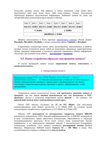 полуслово, двойное слово). Как правило, в одном машинном слове может быть
представлено либо одно целое число, либо одна команда. Однако, допускаются
переменные форматы представления информации. Разбиение памяти на слова для
четырехбайтовых компьютеров представлено в таблице:
Байт 0 Байт 1 Байт 2 Байт 3 Байт 4 Байт 5 Байт 6 Байт 7
ПОЛУСЛОВО ПОЛУСЛОВО ПОЛУСЛОВО ПОЛУСЛОВО
СЛОВО СЛОВО
ДВОЙНОЕ СЛОВО
Широко используются и более крупные производные единицы объема памяти:
Килобайт, Мегабайт, Гигабайт, а также, в последнее время, Терабайт и Петабайт.
Современные компьютеры имеют много разнообразных запоминающих устройств,
которые сильно отличаются между собой по назначению, временным характеристикам,
объёму хранимой информации и стоимости хранения одинакового объёма информации.
Различают два основных вида памяти — внутреннюю и внешнюю.
2.9. Какие устройства образуют внутреннюю память?
В состав внутренней памяти входят оперативная память, кэш-память и
специальная память.
1. Оперативная память
Оперативная память (ОЗУ, англ. RAM, Random Access Memory — память с
произвольным доступом) — это быстрое запоминающее устройство не очень большого
объёма, непосредственно связанное с процессором и предназначенное для записи,
считывания и хранения выполняемых программ и данных, обрабатываемых этими
программами.
Оперативная память используется только для временного хранения данных и
программ, так как, когда машина выключается, все, что находилось в ОЗУ,
пропадает. Доступ к элементам оперативной памяти прямой — это означает, что
каждый байт памяти имеет свой индивидуальный адрес.
Объем ОЗУ обычно составляет от 32 до 512 Мбайт. Для несложных
административных задач бывает достаточно и 32 Мбайт ОЗУ, но сложные задачи
компьютерного дизайна могут потребовать от 512 Мбайт до 2 Гбайт ОЗУ.
Обычно ОЗУ исполняется из интегральных микросхем памяти SDRAM
(синхронное динамическое ОЗУ). Каждый информационный бит в SDRAM запоминается
в виде электрического заряда крохотного конденсатора, образованного в структуре
полупроводникового кристалла. Из-за токов утечки такие конденсаторы быстро
разряжаются, и их периодически (примерно каждые 2 миллисекунды) подзаряжают
специальные устройства. Этот процесс называется регенерацией памяти (Refresh
Memory). Микросхемы SDRAM имеют ёмкость 16 — 256 Мбит и более. Они
устанавливаются в корпуса и собираются в модули памяти.
 