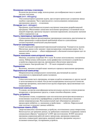 Основание системы счисления.
Количество различных цифр, используемых для изображения чисел в данной
системе счисления.
Отладка (англ. debugging).
Этап компьютерного решения задачи, при котором происходит устранение явных
ошибок в программе. Часто производится с использованием специальных
программных средств — отладчиков.
Отладчик (англ. debugger).
Программа, позволяющая исследовать внутреннее поведение разрабатываемой
программы. Обеспечивает пошаговое исполнение программы с остановкой после
каждой оператора, просмотр текущего значения переменной, нахождение значения
любого выражения и др.
Пакеты прикладных программ (ППП).
Специальным образом организованные программные комплексы, рассчитанные на
общее применение в определённой проблемной области и дополненные
соответствующей технической документацией.
Палмтоп (наладонник).
Самый маленький современный персональный компьютер. Умещается на ладони.
Магнитные диски в нём заменяет энергонезависимая электронная память. Нет и
накопителей на дисках — обмен информацией с обычными компьютерами идет по
линиям связи.
Первое поколение компьютерной техники.
Машины, созданные на рубеже 50-х годов. В схемах использовались электронные
лампы. Набор команд небольшой, схема арифметико-логического устройства и
устройства управления простая, программное обеспечение практически
отсутствовало. Быстродействие 10 — 20 тысяч операций в секунду.
Переменная.
Величина, значение которой может меняться в процессе выполнения программы.
Персональный компьютер.
Микрокомпьютер универсального назначения, рассчитанный на одного
пользователя и управляемый одним человеком.
Подпрограмма.
Самостоятельная часть программы, которая создаётся независимо от других частей
и затем вызывается по имени. Когда имя подпрограммы используется в качестве
оператора программы, выполняется вся группа операторов, представляющая тело
подпрограммы.
Поколения компьютеров.
Условная, нестрогая классификация вычислительных систем по степени развития
аппаратных и программных средств, а также способов общения с ними.
Порты устройств.
Электронные схемы, содержащие один или несколько регистров ввода-вывода и
позволяющие подключать периферийные устройства компьютера к внешним
шинам микропроцессора. Последовательный порт обменивается данными с
процессором побайтно, а с внешними устройствами — побитно. Параллельный
порт получает и посылает данные побайтно.
Постоянная память (ПЗУ).
Энергонезависимое запоминающее устройство, изготовленное в виде микросхемы.
Используется для хранения данных, не требующих изменения. Содержание памяти
специальным образом "зашивается" в ПЗУ при изготовлении. В ПЗУ находятся
программа управления работой самого процессора, программы управления
дисплеем, клавиатурой, принтером, внешней памятью, программы запуска и
остановки компьютера, тестирования устройств.
 