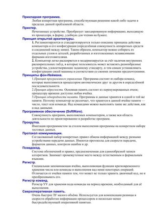 Прикладная программа.
Любая конкретная программа, способствующая решению какой-либо задачи в
пределах данной проблемной области.
Принтер.
Печатающее устройство. Преобразует закодированную информацию, выходящую
из процессора, в форму, удобную для чтения на бумаге.
Принцип открытой архитектуры.
1. Регламентируются и стандартизируются только описание принципа действия
компьютера и его конфигурация (определённая совокупность аппаратных средств
и соединений между ними). Таким образом, компьютер можно собирать из
отдельных узлов и деталей, разработанных и изготовленных независимыми
фирмами-изготовителями.
2. Компьютер легко расширяется и модернизируется за счёт наличия внутренних
расширительных гнёзд, в которые пользователь может вставлять разнообразные
устройства, удовлетворяющие заданному стандарту, и тем самым устанавливать
конфигурацию своей машины в соответствии со своими личными предпочтениями.
Принципы фон-Неймана.
1.Принцип программного управления. Программа состоит из набора команд,
которые выполняются процессором автоматически друг за другом в определённой
последовательности.
2.Принцип адресности. Основная память состоит из перенумерованных ячеек;
процессору времени доступна любая ячейка.
3.Принцип однородности памяти. Программы и данные хранятся в одной и той же
памяти. Поэтому компьютер не различает, что хранится в данной ячейке памяти —
число, текст или команда. Над командами можно выполнять такие же действия, как
и над данными.
Программное обеспечение (SoftWare).
Совокупность программ, выполняемых компьютером, а также вся область
деятельности по проектированию и разработке программ.
Прокрутка.
Имитация программистом за столом выполнения программы на конкретном наборе
тестовых данных.
Протокол коммуникации.
Согласованный набор конкретных правил обмена информацией между разными
устройствами передачи данных. Имеются протоколы для скорости передачи,
форматов данных, контроля ошибок и др.
Псевдокод.
Система обозначений и правил, предназначенная для единообразной записи
алгоритмов. Занимает промежуточное место между естественным и формальным
языками.
Регистр.
Специальная запоминающая ячейка, выполняющая функции кратковременного
хранения числа или команды и выполнения над ними некоторых операций.
Отличается от ячейки памяти тем, что может не только хранить двоичный код, но и
преобразовывать его.
Регистр команд.
Регистр УУ для хранения кода команды на период времени, необходимый для её
выполнения.
Сверхоперативная память.
Очень быстрое ЗУ малого объёма. Используется для компенсации разницы в
скорости обработки информации процессором и несколько менее
быстродействующей оперативной памятью.
 