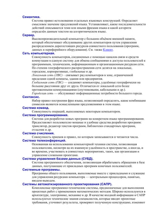 Семантика.
Система правил истолкования отдельных языковых конструкций. Определяет
смысловое значение предложений языка. Устанавливает, какие последовательности
действий описываются теми или иными фразами языка и какой алгоритм
определён данным текстом на алгоритмическом языке.
Сервер.
Высокопроизводительный компьютер с большим объёмом внешней памяти,
который обеспечивает обслуживание других компьютеров путем управления
распределением дорогостоящих ресурсов совместного пользования (программ,
данных и периферийного оборудования). См. также Клиент.
Сеть компьютерная.
Совокупность компьютеров, соединенных с помощью каналов связи и средств
коммутации в единую систему для обмена сообщениями и доступа пользователей к
программным, техническим, информационным и организационным ресурсам сети.
По степени географического распространения сети делятся на локальные,
городские, корпоративные, глобальные и др.
Локальная сеть (ЛВС) – связывает ряд компьютеров в зоне, ограниченной
пределами одной комнаты, здания или предприятия.
Глобальная сеть (ГВС) — соединяет компьютеры, удалённые географически на
большие расстояния друг от друга. Отличается от локальной сети более
протяженными коммуникациями (спутниковыми, кабельными и др.).
Городская сеть — обслуживает информационные потребности большого города.
Синтаксис.
Набор правил построения фраз языка, позволяющий определить, какие комбинации
символов являются осмысленными предложениями в этом языке.
Система команд.
Совокупность операций, выполняемых некоторым компьютером.
Система программирования.
Система для разработки новых программ на конкретном языке программирования.
Предоставляет пользователю мощные и удобные средства разработки программ:
транслятор, редактор текстов программ, библиотеки стандартных программ,
отладчик и др.
Система счисления.
Совокупность приемов и правил, по которым записываются и читаются числа.
Система телеконференций.
Основанная на использовании компьютерной техники система, позволяющая
пользователям, несмотря на их взаимную удалённость в пространстве, а иногда, и
во времени, участвовать в совместных мероприятиях, таких, как организация и
управление сложными проектами.
Система управления базами данных (СУБД).
Система программного обеспечения, позволяющая обрабатывать обращения к базе
данных, поступающие от прикладных программ конечных пользователей.
Системные программы.
Программы общего пользования, выполняемые вместе с прикладными и служащие
для управления ресурсами компьютера — центральным процессором, памятью,
вводом-выводом.
Системы автоматизированного проектирования (САПР).
Комплексные программно-технические системы, предназначеные для выполнения
проектных работ с применением математических методов. Широко используются в
архитектуре, электронике, механике и др. В качестве входной информации в САПР
используются технические знания специалистов, которые вводят проектные
требования, уточняют результаты, проверяют полученную конструкцию, изменяют
 