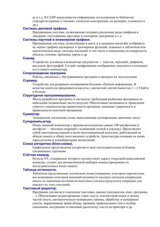 ее и т.д. В САПР накапливается информация, поступающая из библиотек
стандартов (данные о типовых элементах конструкций, их размерах, стоимости и
др.).
Системы деловой графики.
Программные системы, позволяющие создавать различные виды графиков и
диаграмм: гистограммы, круговые и секторные диаграммы и т.д.
Системы научной и инженерной графики.
Программные системы, позволяющие в цвете и в заданном масштабе отображать
на экране графики двумерных и трехмерных функций, заданных в табличном или
аналитическом виде, системы изолиний, в том числе и нанесенные на поверхность
объекта, сечения, проекции, карты и др.
Сканер.
Устройство для ввода в компьютер документов — текстов, чертежей, графиков,
рисунков, фотографий. Создаёт оцифрованное изображение документа и помещает
его в память компьютера.
Сопровождение программ.
Работы, связанные с обслуживанием программ в процессе их эксплуатации.
Стример.
Устройство для резервного копирования больших объёмов информации. В
качестве носителя применяются кассеты с магнитной лентой ёмкостью 1—2 Гбайта
и больше.
Структурное программирование.
Метод разработки программ, в частности, требующий разбиения программы на
небольшие независимые части (модули). Обеспечивает возможность проведения
строгого доказательства правильности программ, повышает уверенность в
правильности конечной программы.
Сумматор.
Электронная логическая схема, выполняющая суммирование двоичных чисел.
Суперкомпьютер.
Очень мощный компьютер с производительностью свыше 100 мегафлопов (1
мегафлоп — миллион операций с плавающей точкой в секунду). Представляет
собой многопроцессорный и (или) многомашинный комплекс, работающий на
общую память и общее поле внешних устройств. Архитектура основана на идеях
параллелизма и конвейеризации вычислений.
Схема алгоритма (блок-схема).
Графическое представление алгоритма в виде последовательности блоков,
соединённых стрелками.
Счётчик команд.
Регистр УУ, содержимое которого соответствует адресу очередной выполняемой
команды; служит для автоматической выборки команд программы из
последовательных ячеек памяти.
Таблица истинности.
Табличное представление логической схемы (операции), в котором перечислены
все возможные сочетания значений истинности входных сигналов (операндов)
вместе со значением истинности выходного сигнала (результата операции) для
каждого из этих сочетаний.
Текстовый редактор.
Программа для ввода и изменения текстовых данных (документов, книг, программ,
... ). Обеспечивает редактирование строк текста, контекстный поиск и замену
частей текста, автоматическую нумерацию страниц, обработку и нумерацию
сносок, выравнивание краёв абзаца, проверку правописания слов и подбор
синонимов, построение оглавлений, распечатку текста на принтере и др.
 
