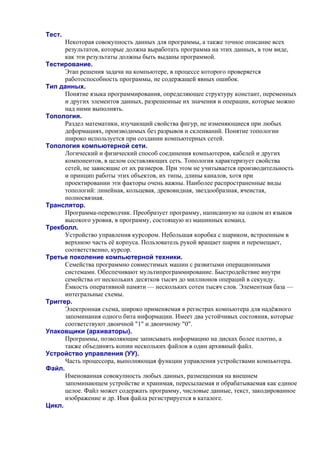 Тест.
Некоторая совокупность данных для программы, а также точное описание всех
результатов, которые должна выработать программа на этих данных, в том виде,
как эти результаты должны быть выданы программой.
Тестирование.
Этап решения задачи на компьютере, в процессе которого проверяется
работоспособность программы, не содержащей явных ошибок.
Тип данных.
Понятие языка программирования, определяющее структуру констант, переменных
и других элементов данных, разрешенные их значения и операции, которые можно
над ними выполнять.
Топология.
Раздел математики, изучающий свойства фигур, не изменяющиеся при любых
деформациях, производимых без разрывов и склеиваний. Понятие топологии
широко используется при создании компьютерных сетей.
Топология компьютерной сети.
Логический и физический способ соединения компьютеров, кабелей и других
компонентов, в целом составляющих сеть. Топология характеризует свойства
сетей, не зависящие от их размеров. При этом не учитывается производительность
и принцип работы этих объектов, их типы, длины каналов, хотя при
проектировании эти факторы очень важны. Наиболее распространенные виды
топологий: линейная, кольцевая, древовидная, звездообразная, ячеистая,
полносвязная.
Транслятор.
Программа-переводчик. Преобразует программу, написанную на одном из языков
высокого уровня, в программу, состоящую из машинных команд.
Трекболл.
Устройство управления курсором. Небольшая коробка с шариком, встроенным в
верхнюю часть её корпуса. Пользователь рукой вращает шарик и перемещает,
соответственно, курсор.
Третье поколение компьютерной техники.
Семейства программно совместимых машин с развитыми операционными
системами. Обеспечивают мультипрограммирование. Быстродействие внутри
семейства от нескольких десятков тысяч до миллионов операций в секунду.
Ёмкость оперативной памяти — нескольких сотен тысяч слов. Элементная база —
интегральные схемы.
Триггер.
Электронная схема, широко применяемая в регистрах компьютера для надёжного
запоминания одного бита информации. Имеет два устойчивых состояния, которые
соответствуют двоичной "1" и двоичному "0".
Упаковщики (архиваторы).
Программы, позволяющие записывать информацию на дисках более плотно, а
также объединять копии нескольких файлов в один архивный файл.
Устройство управления (УУ).
Часть процессора, выполняющая функции управления устройствами компьютера.
Файл.
Именованная совокупность любых данных, размещенная на внешнем
запоминающем устройстве и хранимая, пересылаемая и обрабатываемая как единое
целое. Файл может содержать программу, числовые данные, текст, закодированное
изображение и др. Имя файла регистрируется в каталоге.
Цикл.
 