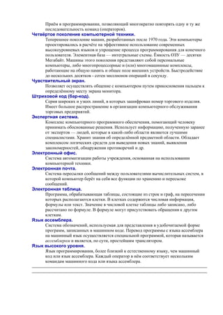 Приём в программировании, позволяющий многократно повторять одну и ту же
последовательность команд (операторов).
Четвёртое поколение компьютерной техники.
Теперешнее поколение машин, разработанных после 1970 года. Эти компьютеры
проектировались в расчёте на эффективное использование современных
высокоуровневых языков и упрощение процесса программирования для конечного
пользователя. Элементная база — интегральные схемы. Ёмкость ОЗУ — десятки
Мегабайт. Машины этого поколения представляют собой персональные
компьютеры, либо многопроцессорные и (или) многомашинные комплексы,
работающие на общую память и общее поле внешних устройств. Быстродействие
до нескольких десятков - сотен миллионов операций в секунду.
Чувствительный экран.
Позволяет осуществлять общение с компьютером путем прикосновения пальцем к
определённому месту экрана монитора.
Штриховой код (бар-код).
Серия широких и узких линий, в которых зашифрован номер торгового изделия.
Имеет большое распространение в организации компьютерного обслуживания
торговых предприятий.
Экспертная система.
Комплекс компьютерного программного обеспечения, помогающий человеку
принимать обоснованные решения. Использует информацию, полученную заранее
от экспертов — людей, которые в какой-либо области являются лучшими
специалистами. Хранит знания об определённой предметной области. Обладает
комплексом логических средств для выведения новых знаний, выявления
закономерностей, обнаружения противоречий и др.
Электронный офис.
Система автоматизации работы учреждения, основанная на использовании
компьютерной техники.
Электронная почта.
Система пересылки сообщений между пользователями вычислительных систем, в
которой компьютер берёт на себя все функции по хранению и пересылке
сообщений.
Электронная таблица.
Программа, обрабатывающая таблицы, состоящие из строк и граф, на пересечении
которых располагаются клетки. В клетках содержится числовая информация,
формулы или текст. Значение в числовой клетке таблицы либо записано, либо
рассчитано по формуле. В формуле могут присутствовать обращения к другим
клеткам.
Язык ассемблера.
Система обозначений, используемая для представления в удобочитаемой форме
программ, записанных в машинном коде. Перевод программы с языка ассемблера
на машинный язык осуществляется специальной программой, которая называется
ассемблером и является, по сути, простейшим транслятором.
Язык высокого уровня.
Язык программирования, более близкий к естественному языку, чем машинный
код или язык ассемблера. Каждый оператор в нём соответствует нескольким
командам машинного кода или языка ассемблера.
 
