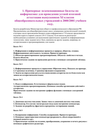 1. Примерные экзаменационные билеты по
информатике для проведения устной итоговой
аттестации выпускников XI классов
общеобразовательных учреждений в 2000/2001 учебном
году.
Билеты разработаны Министерством общего и профессионального образования РФ.
Предназначены для общеобразовательных школ, оснащенных вычислительной техникой,
в которых после прохождения базового курса информатики в 7-9 классах продолжается
изучение курса в старших классах (10-11 классы). Если школа не располагает
необходимыми условиями для выполнения практических заданий по информационным
технологиям, такие задания могут быть заменены на другие задания, например, по
алгоритмизации и программированию, или задачи.
Билет № 1
1. Информация и информационные процессы в природе, обществе, технике.
Информационная деятельность человека. Привести примеры.
2. Объектно-ориентированное программирование. Объекты: свойства и методы.
Классы объектов.
3. Практическое задание на проведение расчетов с помощью электронной таблицы.
Билет № 2
1. Информационные процессы в управлении. Обратная связь. Показать на примере.
2. Строковые величины. Строковые функции и выражения.
3. Задача на определение результата выполнения алгоритма по его блок-схеме или
записи на алгоритмическом языке.
Билет № 3
1. Язык и информация. Естественные и формальные языки.
Алгоритмическое программирование. Основные способы организации действий в
алгоритмах.
Практическое задание на построение графика функции с помощью электронной
таблицы.
Билет № 4
1. Двоичная система счисления. Запись чисел в двоичной системе счисления.
2. Компьютер. Его состав: магистрально-модульное построение компьютера.
3. Задание на разработку фрагмента программы тестирования знаний.
Билет № 5
1. Кодирование информации. Способы кодирования. Привести примеры.
2. Основные характеристики компьютера (разрядность, объем оперативной и
внешней памяти и др.).
3. Практическое задание на создание, преобразование, сохранение и печать рисунка с
помощью графического редактора.
 
