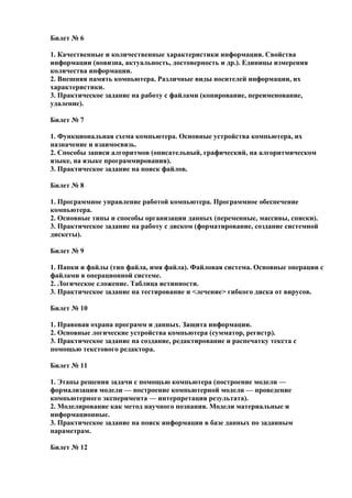 Билет № 6
1. Качественные и количественные характеристики информации. Свойства
информации (новизна, актуальность, достоверность и др.). Единицы измерения
количества информации.
2. Внешняя память компьютера. Различные виды носителей информации, их
характеристики.
3. Практическое задание на работу с файлами (копирование, переименование,
удаление).
Билет № 7
1. Функциональная схема компьютера. Основные устройства компьютера, их
назначение и взаимосвязь.
2. Способы записи алгоритмов (описательный, графический, на алгоритмическом
языке, на языке программирования).
3. Практическое задание на поиск файлов.
Билет № 8
1. Программное управление работой компьютера. Программное обеспечение
компьютера.
2. Основные типы и способы организации данных (переменные, массивы, списки).
3. Практическое задание на работу с диском (форматирование, создание системной
дискеты).
Билет № 9
1. Папки и файлы (тип файла, имя файла). Файловая система. Основные операции с
файлами в операционной системе.
2. Логическое сложение. Таблица истинности.
3. Практическое задание на тестирование и <лечение> гибкого диска от вирусов.
Билет № 10
1. Правовая охрана программ и данных. Защита информации.
2. Основные логические устройства компьютера (сумматор, регистр).
3. Практическое задание на создание, редактирование и распечатку текста с
помощью текстового редактора.
Билет № 11
1. Этапы решения задачи с помощью компьютера (построение модели —
формализация модели — построение компьютерной модели — проведение
компьютерного эксперимента — интерпретация результата).
2. Моделирование как метод научного познания. Модели материальные и
информационные.
3. Практическое задание на поиск информации в базе данных по заданным
параметрам.
Билет № 12
 