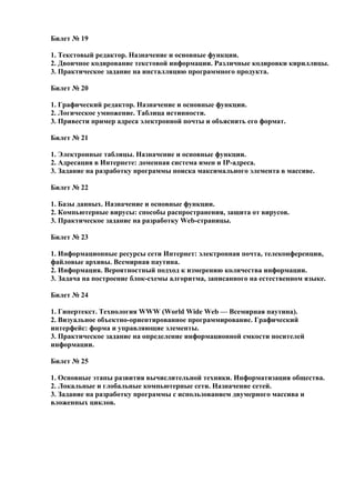 Билет № 19
1. Текстовый редактор. Назначение и основные функции.
2. Двоичное кодирование текстовой информации. Различные кодировки кириллицы.
3. Практическое задание на инсталляцию программного продукта.
Билет № 20
1. Графический редактор. Назначение и основные функции.
2. Логическое умножение. Таблица истинности.
3. Привести пример адреса электронной почты и объяснить его формат.
Билет № 21
1. Электронные таблицы. Назначение и основные функции.
2. Адресация в Интернете: доменная система имен и IP-адреса.
3. Задание на разработку программы поиска максимального элемента в массиве.
Билет № 22
1. Базы данных. Назначение и основные функции.
2. Компьютерные вирусы: способы распространения, защита от вирусов.
3. Практическое задание на разработку Web-страницы.
Билет № 23
1. Информационные ресурсы сети Интернет: электронная почта, телеконференции,
файловые архивы. Всемирная паутина.
2. Информация. Вероятностный подход к измерению количества информации.
3. Задача на построение блок-схемы алгоритма, записанного на естественном языке.
Билет № 24
1. Гипертекст. Технология WWW (World Wide Web — Всемирная паутина).
2. Визуальное объектно-ориентированное программирование. Графический
интерфейс: форма и управляющие элементы.
3. Практическое задание на определение информационной емкости носителей
информации.
Билет № 25
1. Основные этапы развития вычислительной техники. Информатизация общества.
2. Локальные и глобальные компьютерные сети. Назначение сетей.
3. Задание на разработку программы с использованием двумерного массива и
вложенных циклов.
 