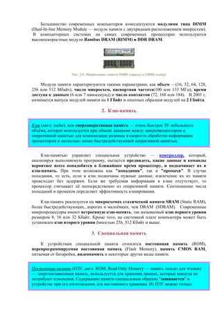 Большинство современных компьютеров комплектуются модулями типа DIMM
(Dual-In-line Memory Module — модуль памяти с двухрядным расположением микросхем).
В компьютерных системах на самых современных процессорах используются
высокоскоростные модули Rambus DRAM (RIMM) и DDR DRAM.
Рис. 2.6. Микросхемы памяти RIMM (сверху) и DIMM (снизу)
Модули памяти характеризуются такими параметрами, как объем —(16, 32, 64, 128,
256 или 512 Мбайт), число микросхем, паспортная частота(100 или 133 МГц), время
доступа к данным (6 или 7 наносекунд) и число контактов (72, 168 или 184). В 2001 г.
начинается выпуск модулей памяти на 1 Гбайт и опытных образцов модулей на 2 Гбайта.
2. Кэш-память
Кэш (англ. cache), или сверхоперативная память — очень быстрое ЗУ небольшого
объёма, которое используется при обмене данными между микропроцессором и
оперативной памятью для компенсации разницы в скорости обработки информации
процессором и несколько менее быстродействующей оперативной памятью.
Кэш-памятью управляет специальное устройство — контроллер, который,
анализируя выполняемую программу, пытается предвидеть, какие данные и команды
вероятнее всего понадобятся в ближайшее время процессору, и подкачивает их в
кэш-память. При этом возможны как "попадания", так и "промахи". В случае
попадания, то есть, если в кэш подкачаны нужные данные, извлечение их из памяти
происходит без задержки. Если же требуемая информация в кэше отсутствует, то
процессор считывает её непосредственно из оперативной памяти. Соотношение числа
попаданий и промахов определяет эффективность кэширования.
Кэш-память реализуется на микросхемах статической памяти SRAM (Static RAM),
более быстродействующих, дорогих и малоёмких, чем DRAM (SDRAM). Современные
микропроцессоры имеют встроенную кэш-память, так называемый кэш первого уровня
размером 8, 16 или 32 Кбайт. Кроме того, на системной плате компьютера может быть
установлен кэш второго уровня ёмкостью 256, 512 Кбайт и выше.
3. Специальная память
К устройствам специальной памяти относятся постоянная память (ROM),
перепрограммируемая постоянная память (Flash Memory), память CMOS RAM,
питаемая от батарейки, видеопамять и некоторые другие виды памяти.
Постоянная память (ПЗУ, англ. ROM, Read Only Memory — память только для чтения)
— энергонезависимая память, используется для хранения данных, которые никогда не
потребуют изменения. Содержание памяти специальным образом "зашивается" в
устройстве при его изготовлении для постоянного хранения. Из ПЗУ можно только
 