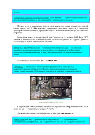читать.
Перепрограммируемая постоянная память (Flash Memory) — энергонезависимая память,
допускающая многократную перезапись своего содержимого с дискеты.
Прежде всего в постоянную память записывают программу управления работой
самого процессора. В ПЗУ находятся программы управления дисплеем, клавиатурой,
принтером, внешней памятью, программы запуска и остановки компьютера, тестирования
устройств.
Важнейшая микросхема постоянной или Flash-памяти — модуль BIOS. Роль BIOS
двоякая: с одной стороны это неотъемлемый элемент аппаратуры, а с другой строны —
важный модуль любой операционной системы.
BIOS (Basic Input/Output System — базовая система ввода-вывода) — совокупность
программ, предназначенных для автоматического тестирования устройств после
включения питания компьютера и загрузки операционной системы в оперативную
память.
Разновидность постоянного ЗУ — CMOS RAM.
CMOS RAM — это память с невысоким быстродействием и минимальным
энергопотреблением от батарейки. Используется для хранения информации о
конфигурации и составе оборудования компьютера, а также о режимах его работы.
Интегральные схемы BIOS и CMOS
Содержимое CMOS изменяется специальной программой Setup, находящейся в BIOS
(англ. Set-up — устанавливать, читается "сетап").
Для хранения графической информации используется видеопамять.
Видеопамять (VRAM) — разновидность оперативного ЗУ, в котором хранятся
закодированные изображения. Это ЗУ организовано так, что его содержимое доступно
 
