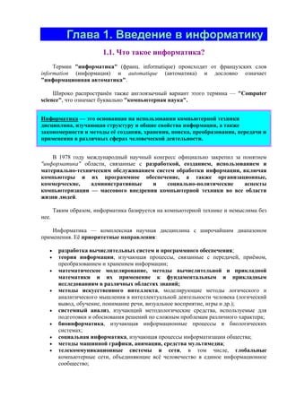 Глава 1. Введение в информатику
1.1. Что такое инфоpматика?
Термин "информатика" (франц. informatique) происходит от французских слов
information (информация) и automatique (автоматика) и дословно означает
"информационная автоматика".
Широко распространён также англоязычный вариант этого термина — "Сomputer
science", что означает буквально "компьютерная наука".
Инфоpматика — это основанная на использовании компьютерной техники
дисциплина, изучающая структуру и общие свойства информации, а также
закономерности и методы её создания, хранения, поиска, преобразования, передачи и
применения в различных сферах человеческой деятельности.
В 1978 году международный научный конгресс официально закрепил за понятием
"информатика" области, связанные с разработкой, созданием, использованием и
материально-техническим обслуживанием систем обработки информации, включая
компьютеры и их программное обеспечение, а также организационные,
коммерческие, административные и социально-политические аспекты
компьютеризации — массового внедрения компьютерной техники во все области
жизни людей.
Таким образом, информатика базируется на компьютерной технике и немыслима без
нее.
Инфоpматика — комплексная научная дисциплина с широчайшим диапазоном
применения. Её приоритетные направления:
• pазpаботка вычислительных систем и пpогpаммного обеспечения;
• теоpия инфоpмации, изучающая процессы, связанные с передачей, приёмом,
преобразованием и хранением информации;
• математическое моделирование, методы вычислительной и прикладной
математики и их применение к фундаментальным и прикладным
исследованиям в различных областях знаний;
• методы искусственного интеллекта, моделирующие методы логического и
аналитического мышления в интеллектуальной деятельности человека (логический
вывод, обучение, понимание речи, визуальное восприятие, игры и др.);
• системный анализ, изучающий методологические средства, используемые для
подготовки и обоснования решений по сложным проблемам различного характера;
• биоинформатика, изучающая информационные процессы в биологических
системах;
• социальная информатика, изучающая процессы информатизации общества;
• методы машинной графики, анимации, средства мультимедиа;
• телекоммуникационные системы и сети, в том числе, глобальные
компьютерные сети, объединяющие всё человечество в единое информационное
сообщество;
 