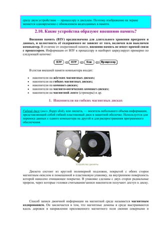 сразу двум устройствам — процессору и дисплею. Поэтому изображение на экране
меняется одновременно с обновлением видеоданных в памяти.
2.10. Какие устройства образуют внешнюю память?
Внешняя память (ВЗУ) предназначена для длительного хранения программ и
данных, и целостность её содержимого не зависит от того, включен или выключен
компьютер. В отличие от оперативной памяти, внешняя память не имеет прямой связи
с процессором. Информация от ВЗУ к процессору и наоборот циркулирует примерно по
следующей цепочке:
В состав внешней памяти компьютера входят:
• накопители на жёстких магнитных дисках;
• накопители на гибких магнитных дисках;
• накопители на компакт-дисках;
• накопители на магнито-оптических компакт-дисках;
• накопители на магнитной ленте (стримеры) и др.
1. Накопители на гибких магнитных дисках
Гибкий диск (англ. floppy disk), или лискета, — носитель небольшого объема информации,
представляющий собой гибкий пластиковый диск в защитной оболочке. Используется для
переноса данных с одного компьютера на другой и для распространения программного
обеспечения.
Устройство дискеты
Дискета состоит из круглой полимерной подложки, покрытой с обеих сторон
магнитным окислом и помещенной в пластиковую упаковку, на внутреннюю поверхность
которой нанесено очищающее покрытие. В упаковке сделаны с двух сторон радиальные
прорези, через которые головки считывания/записи накопителя получают доступ к диску.
Способ записи двоичной информации на магнитной среде называется магнитным
кодированием. Он заключается в том, что магнитные домены в среде выстраиваются
вдоль дорожек в направлении приложенного магнитного поля своими северными и
 