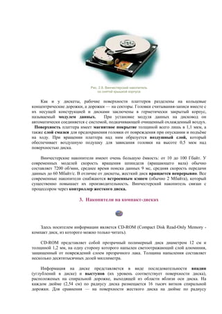 Рис. 2.8. Винчестерский накопитель
со снятой крышкой корпуса
Как и у дискеты, рабочие поверхности платтеров разделены на кольцевые
концентрические дорожки, а дорожки — на секторы. Головки считывания-записи вместе с
их несущей конструкцией и дисками заключены в герметически закрытый корпус,
называемый модулем данных. При установке модуля данных на дисковод он
автоматически соединяется с системой, подкачивающей очищенный охлажденный воздух.
Поверхность платтера имеет магнитное покрытие толщиной всего лишь в 1,1 мкм, а
также слой смазки для предохранения головки от повреждения при опускании и подъёме
на ходу. При вращении платтера над ним образуется воздушный слой, который
обеспечивает воздушную подушку для зависания головки на высоте 0,5 мкм над
поверхностью диска.
Винчестерские накопители имеют очень большую ёмкость: от 10 до 100 Гбайт. У
современных моделей скорость вращения шпинделя (вращающего вала) обычно
составляет 7200 об/мин, среднее время поиска данных 9 мс, средняя скорость передачи
данных до 60 Мбайт/с. В отличие от дискеты, жесткий диск вращается непрерывно. Все
современные накопители снабжаются встроенным кэшем (обычно 2 Мбайта), который
существенно повышает их производительность. Винчестерский накопитель связан с
процессором через контроллер жесткого диска.
3. Накопители на компакт-дисках
Здесь носителем информации является CD-ROM (Сompact Disk Read-Only Memory -
компакт диск, из которого можно только читать).
CD-ROM представляет собой прозрачный полимерный диск диаметром 12 см и
толщиной 1,2 мм, на одну сторону которого напылен светоотражающий слой алюминия,
защищенный от повреждений слоем прозрачного лака. Толщина напыления составляет
несколько десятитысячных долей миллиметра.
Информация на диске представляется в виде последовательности впадин
(углублений в диске) и выступов (их уровень соответствует поверхности диска),
расположеных на спиральной дорожке, выходящей из области вблизи оси диска. На
каждом дюйме (2,54 см) по радиусу диска размещается 16 тысяч витков спиральной
дорожки. Для сравнения — на поверхности жесткого диска на дюйме по радиусу
 