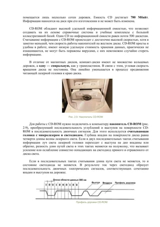 помещается лишь несколько сотен дорожек. Емкость CD достигает 780 Мбайт.
Информация наносится на диск при его изготовлении и не может быть изменена.
CD-ROM обладают высокой удельной информационной емкостью, что позволяет
создавать на их основе справочные системы и учебные комплексы с большой
иллюстративной базой. Один CD по информационной емкости равен почти 500 дискетам.
Cчитывание информации с CD-ROM происходит с достаточно высокой скоростью, хотя и
заметно меньшей, чем скорость работы накопителей на жестком диске. CD-ROM просты и
удобны в работе, имеют низкую удельную стоимость хранения данных, практически не
изнашиваются, не могут быть поражены вирусами, c них невозможно случайно стереть
информацию.
В отличие от магнитных дисков, компакт-диски имеют не множество кольцевых
дорожек, а одну — спиральную, как у грампластинок. В связи с этим, угловая скорость
вращения диска не постоянна. Она линейно уменьшается в процессе продвижения
читающей лазерной головки к краю диска.
Рис. 2.9. Накопитель CD-ROM
Для работы с CD-ROM нужно подключить к компьютеру накопитель CD-ROM (рис.
2.9), преобразующий последовательность углублений и выступов на поверхности CD-
ROM в последовательность двоичных сигналов. Для этого используется считывающая
головка с микролазером и светодиодом. Глубина впадин на поверхности диска равна
четверти длины волны лазерного света. Если в двух последовательных тактах считывания
информации луч света лазерной головки переходит с выступа на дно впадины или
обратно, разность длин путей света в этих тактах меняется на полуволну, что вызывает
усиление или ослабление совместно попадающих на светодиод прямого и отраженного от
диска света.
Если в последовательных тактах считывания длина пути света не меняется, то и
состояние светодиода не меняется. В результате ток через светодиод образует
последовательность двоичных электрических сигналов, соответствующих сочетанию
впадин и выступов на дорожке.
Профиль дорожки CD-ROM
 