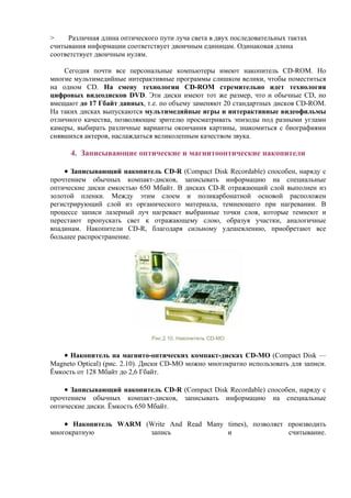 > Различная длина оптического пути луча света в двух последовательных тактах
считывания информации соответствует двоичным единицам. Одинаковая длина
соответствует двоичным нулям.
Сегодня почти все персональные компьютеры имеют накопитель CD-ROM. Но
многие мультимедийные интерактивные программы слишком велики, чтобы поместиться
на одном CD. На смену технологии СD-ROM стремительно идет технология
цифровых видеодисков DVD. Эти диски имеют тот же размер, что и обычные CD, но
вмещают до 17 Гбайт данных, т.е. по объему заменяют 20 стандартных дисков CD-ROM.
На таких дисках выпускаются мультимедийные игры и интерактивные видеофильмы
отличного качества, позволяющие зрителю просматривать эпизоды под разными углами
камеры, выбирать различные варианты окончания картины, знакомиться с биографиями
снявшихся актеров, наслаждаться великолепным качеством звука.
4. Записывающие оптические и магнитооптические накопители
• Записывающий накопитель CD-R (Compact Disk Recordable) способен, наряду с
прочтением обычных компакт-дисков, записывать информацию на специальные
оптические диски емкостью 650 Мбайт. В дисках CD-R отражающий слой выполнен из
золотой пленки. Между этим слоем и поликарбонатной основой расположен
регистрирующий слой из органического материала, темнеющего при нагревании. В
процессе записи лазерный луч нагревает выбранные точки слоя, которые темнеют и
перестают пропускать свет к отражающему слою, образуя участки, аналогичные
впадинам. Накопители CD-R, благодаря сильному удешевлению, приобретают все
большее распространение.
Рис.2.10. Накопитель CD-MO
• Накопитель на магнито-оптических компакт-дисках СD-MO (Compact Disk —
Magneto Optical) (рис. 2.10). Диски СD-MO можно многократно использовать для записи.
Ёмкость от 128 Мбайт до 2,6 Гбайт.
• Записывающий накопитель CD-R (Compact Disk Recordable) способен, наряду с
прочтением обычных компакт-дисков, записывать информацию на специальные
оптические диски. Ёмкость 650 Мбайт.
• Накопитель WARM (Write And Read Many times), позволяет производить
многократную запись и считывание.
 