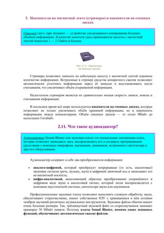 5. Накопители на магнитной ленте (стримеры) и накопители на сменных
дисках
Стример (англ. tape streamer) — устройство для резервного копирования больших
объёмов информации. В качестве носителя здесь применяются кассеты с магнитной
лентой ёмкостью 1 — 2 Гбайта и больше.
Рис. 2.11. Накопитель
на сменных дисках
Стримеры позволяют записать на небольшую кассету с магнитной лентой огромное
количество информации. Встроенные в стример средства аппаратного сжатия позволяют
автоматически уплотнять информацию перед её записью и восстанавливать после
считывания, что увеличивает объём сохраняемой информации.
Недостатком стримеров является их сравнительно низкая скорость записи, поиска и
считывания информации.
В последнее время всё шире используются накопители на сменных дисках, которые
позволяют не только увеличивать объём хранимой информации, но и переносить
информацию между компьютерами. Объём сменных дисков — от сотен Мбайт до
нескольких Гигабайт.
2.11. Что такое аудиоадаптер?
Аудиоадаптер (Sound Blaster или звуковая плата) это специальная электронная плата,
которая позволяет записывать звук, воспроизводить его и создавать программными
средствами с помощью микрофона, наушников, динамиков, встроенного синтезатора и
другого оборудования.
Аудиоадаптер содержит в себе два преобразователя информации:
• аналого-цифровой, который преобразует непрерывные (то есть, аналоговые)
звуковые сигналы (речь, музыку, шум) в цифровой двоичный код и записывает его
на магнитный носитель;
• цифро-аналоговый, выполняющий обратное преобразование сохранённого в
цифровом виде звука в аналоговый сигнал, который затем воспроизводится с
помощью акустической системы, синтезатора звука или наушников.
Профессиональные звуковые платы позволяют выполнять сложную обработку звука,
обеспечивают стереозвучание, имеют собственное ПЗУ с хранящимися в нём сотнями
тембров звучаний различных музыкальных инструментов. Звуковые файлы обычно имеют
очень большие размеры. Так, трёхминутный звуковой файл со стереозвучанием занимает
примерно 30 Мбайт памяти. Поэтому платы Sound Blaster, помимо своих основных
функций, обеспечивают автоматическое сжатие файлов.
 