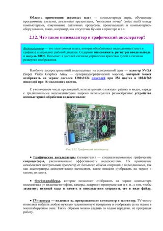Область применения звуковых плат — компьютерные игры, обучающие
программные системы, рекламные презентации, "голосовая почта" (voice mail) между
компьютерами, озвучивание различных процессов, происходящих в компьютерном
оборудовании, таких, например, как отсутствие бумаги в принтере и т.п.
2.12. Что такое видеоадаптер и графический акселератор?
Видеоадаптер — это электронная плата, которая обрабатывает видеоданные (текст и
графику) и управляет работой дисплея. Содержит видеопамять, регистры ввода вывода
и модуль BIOS. Посылает в дисплей сигналы управления яркостью лучей и сигналы
развертки изображения.
Наиболее распространенный видеоадаптер на сегодняшний день — адаптер SVGA
(Super Video Graphics Array — супервидеографический массив), который может
отображать на экране дисплея 1280х1024 пикселей при 256 цветах и 1024х768
пикселей при 16 миллионах цветов.
С увеличением числа приложений, использующих сложную графику и видео, наряду
с традиционными видеоадаптерами широко используются разнообразные устройства
компьютерной обработки видеосигналов:
Рис. 2.12. Графический акселератор
• Графические акселераторы (ускорители) — специализированные графические
сопроцессоры, увеличивающие эффективность видеосистемы. Их применение
освобождает центральный процессор от большого объёма операций с видеоданными, так
как акселераторы самостоятельно вычисляют, какие пиксели отображать на экране и
каковы их цвета.
• Фрейм-грабберы, которые позволяют отображать на экране компьютера
видеосигнал от видеомагнитофона, камеры, лазерного проигрывателя и т. п., с тем, чтобы
захватить нужный кадр в память и впоследствии сохранить его в виде файла.
• TV-тюнеры — видеоплаты, превращающие компьютер в телевизор. TV-тюнер
позволяет выбрать любую нужную телевизионную программу и отображать ее на экране в
масштабируемом окне. Таким образом можно следить за ходом передачи, не прекращая
работу.
 