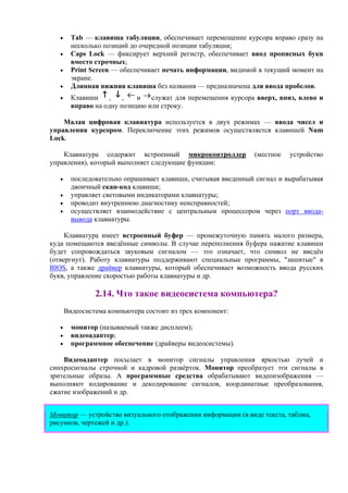 • Tab — клавиша табуляции, обеспечивает перемещение курсора вправо сразу на
несколько позиций до очередной позиции табуляции;
• Caps Lock — фиксирует верхний регистр, обеспечивает ввод прописных букв
вместо строчных;
• Print Screen — обеспечивает печать информации, видимой в текущий момент на
экране.
• Длинная нижняя клавиша без названия — предназначена для ввода пробелов.
• Клавиши , , и служат для перемещения курсора вверх, вниз, влево и
вправо на одну позицию или строку.
Малая цифровая клавиатура используется в двух режимах — ввода чисел и
управления курсором. Переключение этих режимов осуществляется клавишей Num
Lock.
Клавиатура содержит встроенный микроконтроллер (местное устройство
управления), который выполняет следующие функции:
• последовательно опрашивает клавиши, считывая введенный сигнал и вырабатывая
двоичный скан-код клавиши;
• управляет световыми индикаторами клавиатуры;
• проводит внутреннюю диагностику неисправностей;
• осуществляет взаимодействие с центральным процессором через порт ввода-
вывода клавиатуры.
Клавиатура имеет встроенный буфер — промежуточную память малого размера,
куда помещаются введённые символы. В случае переполнения буфера нажатие клавиши
будет сопровождаться звуковым сигналом — это означает, что символ не введён
(отвергнут). Работу клавиатуры поддерживают специальные программы, "зашитые" в
BIOS, а также драйвер клавиатуры, который обеспечивает возможность ввода русских
букв, управление скоростью работы клавиатуры и др.
2.14. Что такое видеосистема компьютера?
Видеосистема компьютера состоит из трех компонент:
• монитор (называемый также дисплеем);
• видеоадаптер;
• программное обеспечение (драйверы видеосистемы).
Видеоадаптер посылает в монитор сигналы управления яркостью лучей и
синхросигналы строчной и кадровой развёрток. Монитор преобразует эти сигналы в
зрительные образы. А программные средства обрабатывают видеоизображения —
выполняют кодирование и декодирование сигналов, координатные преобразования,
сжатие изображений и др.
Монитор — устройство визуального отображения информации (в виде текста, таблиц,
рисунков, чертежей и др.).
 
