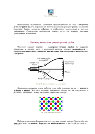 Рис. 2.14. Монитор
Подавляющее большинство мониторов сконструированы на базе электронно-
лучевой трубки (ЭЛТ), и принцип их работы аналогичен принципу работы телевизора.
Мониторы бывают алфавитно-цифровые и графические, монохромные и цветного
изображения. Современные компьютеры комплектуются, как правило, цветными
графическими мониторами.
1. Монитор на базе электронно-лучевой трубки
Основной элемент дисплея — электронно-лучевая трубка. Её передняя,
обращенная к зрителю часть с внутренней стороны покрыта люминофором —
специальным веществом, способным излучать свет при попадании на него быстрых
электронов.
Рис. 2.15. Схема электронно-лучевой трубки
Люминофор наносится в виде наборов точек трёх основных цветов — красного,
зелёного и синего. Эти цвета называют основными, потому что их сочетаниями (в
различных пропорциях) можно представить любой цвет спектра.
Рис. 2.16. Пиксельные триады
Наборы точек люминофора располагаются по треугольным триадам. Триада образует
пиксел — точку, из которых формируется изображение (англ. pixel — picture element,
 