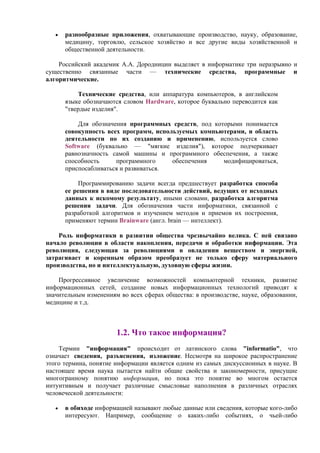 • разнообразные пpиложения, охватывающие производство, науку, образование,
медицину, торговлю, сельское хозяйство и все другие виды хозяйственной и
общественной деятельности.
Российский академик А.А. Дородницин выделяет в информатике три неразрывно и
существенно связанные части — технические средства, программные и
алгоритмические.
Технические средства, или аппаратура компьютеров, в английском
языке обозначаются словом Hardware, которое буквально переводится как
"твердые изделия".
Для обозначения программных средств, под которыми понимается
совокупность всех программ, используемых компьютерами, и область
деятельности по их созданию и применению, используется слово
Software (буквально — "мягкие изделия"), которое подчеркивает
равнозначность самой машины и программного обеспечения, а также
способность программного обеспечения модифицироваться,
приспосабливаться и развиваться.
Программированию задачи всегда предшествует разработка способа
ее решения в виде последовательности действий, ведущих от исходных
данных к искомому результату, иными словами, разработка алгоритма
решения задачи. Для обозначения части информатики, связанной с
разработкой алгоритмов и изучением методов и приемов их построения,
применяют термин Brainware (англ. brain — интеллект).
Роль информатики в развитии общества чрезвычайно велика. С ней связано
начало революции в области накопления, передачи и обработки информации. Эта
революция, следующая за революциями в овладении веществом и энергией,
затрагивает и коренным образом преобразует не только сферу материального
производства, но и интеллектуальную, духовную сферы жизни.
Прогрессивное увеличение возможностей компьютерной техники, развитие
информационных сетей, создание новых информационных технологий приводят к
значительным изменениям во всех сферах общества: в производстве, науке, образовании,
медицине и т.д.
1.2. Что такое информация?
Термин "информация" происходит от латинского слова "informatio", что
означает сведения, разъяснения, изложение. Несмотря на широкое распространение
этого термина, понятие информации является одним из самых дискуссионных в науке. В
настоящее время наука пытается найти общие свойства и закономерности, присущие
многогранному понятию информация, но пока это понятие во многом остается
интуитивным и получает различные смысловые наполнения в различных отраслях
человеческой деятельности:
• в обиходе информацией называют любые данные или сведения, которые кого-либо
интересуют. Например, сообщение о каких-либо событиях, о чьей-либо
 