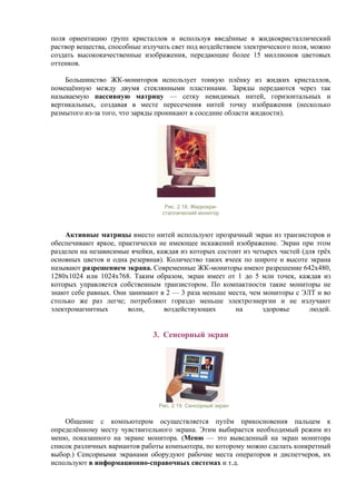 поля ориентацию групп кристаллов и используя введённые в жидкокристаллический
раствор вещества, способные излучать свет под воздействием электрического поля, можно
создать высококачественные изображения, передающие более 15 миллионов цветовых
оттенков.
Большинство ЖК-мониторов использует тонкую плёнку из жидких кристаллов,
помещённую между двумя стеклянными пластинами. Заряды передаются через так
называемую пассивную матрицу — сетку невидимых нитей, горизонтальных и
вертикальных, создавая в месте пересечения нитей точку изображения (несколько
размытого из-за того, что заряды проникают в соседние области жидкости).
Рис. 2.18. Жидкокри-
сталлический монитор
Активные матрицы вместо нитей используют прозрачный экран из транзисторов и
обеспечивают яркое, практически не имеющее искажений изображение. Экран при этом
разделен на независимые ячейки, каждая из которых состоит из четырех частей (для трёх
основных цветов и одна резервная). Количество таких ячеек по широте и высоте экрана
называют разрешением экрана. Современные ЖК-мониторы имеют разрешение 642х480,
1280х1024 или 1024х768. Таким образом, экран имеет от 1 до 5 млн точек, каждая из
которых управляется собственным транзистором. По компактности такие мониторы не
знают себе равных. Они занимают в 2 — 3 раза меньше места, чем мониторы с ЭЛТ и во
столько же раз легче; потребляют гораздо меньше электроэнергии и не излучают
электромагнитных волн, воздействующих на здоровье людей.
3. Сенсорный экран
Рис. 2.19. Сенсорный экран
Общение с компьютером осуществляется путём прикосновения пальцем к
определённому месту чувствительного экрана. Этим выбирается необходимый режим из
меню, показанного на экране монитора. (Меню — это выведенный на экран монитора
список различных вариантов работы компьютера, по которому можно сделать конкретный
выбор.) Сенсорными экранами оборудуют рабочие места операторов и диспетчеров, их
используют в информационно-справочных системах и т.д.
 