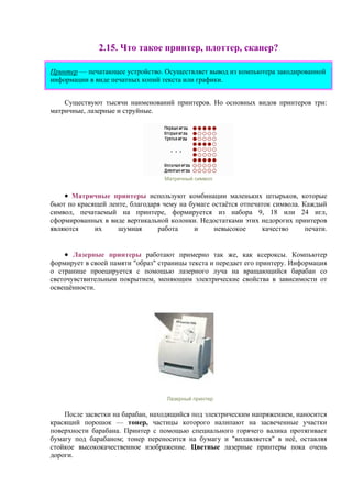 2.15. Что такое принтер, плоттер, сканер?
Принтер — печатающее устройство. Осуществляет вывод из компьютера закодированной
информации в виде печатных копий текста или графики.
Существуют тысячи наименований принтеров. Но основных видов принтеров три:
матричные, лазерные и струйные.
Матричный символ
• Матричные принтеры используют комбинации маленьких штырьков, которые
бьют по красящей ленте, благодаря чему на бумаге остаётся отпечаток символа. Каждый
символ, печатаемый на принтере, формируется из набора 9, 18 или 24 игл,
сформированных в виде вертикальной колонки. Недостатками этих недорогих принтеров
являются их шумная работа и невысокое качество печати.
• Лазерные принтеры работают примерно так же, как ксероксы. Компьютер
формирует в своей памяти "образ" страницы текста и передает его принтеру. Информация
о странице проецируется с помощью лазерного луча на вращающийся барабан со
светочувствительным покрытием, меняющим электрические свойства в зависимости от
освещённости.
Лазерный принтер
После засветки на барабан, находящийся под электрическим напряжением, наносится
красящий порошок — тонер, частицы которого налипают на засвеченные участки
поверхности барабана. Принтер с помощью специального горячего валика протягивает
бумагу под барабаном; тонер переносится на бумагу и "вплавляется" в неё, оставляя
стойкое высококачественное изображение. Цветные лазерные принтеры пока очень
дороги.
 