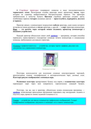 • Струйные принтеры генерируют символы в виде последовательности
чернильных точек. Печатающая головка принтера имеет крошечные сопла, через
которые на страницу выбрызгиваются быстросохнущие чернила. Эти принтеры
требовательны к качеству бумаги. Цветные струйные принтеры создают цвета,
комбинируя чернила четырех основных цветов — ярко-голубого, пурпурного, желтого
и черного.
Принтер связан с компьютером посредством кабеля принтера, один конец которого
вставляется своим разъёмом в гнездо принтера, а другой — в порт принтера компьютера.
Порт — это разъём, через который можно соединить процессор компьютера с
внешним устройством.
Каждый принтер обязательно имеет свой драйвер — программу, которая способна
переводить (транслировать) стандартные команды печати компьютера в специальные
команды, требующиеся для каждого принтера.
Плоттер (графопостроитель) — устройство, которое чертит графики, рисунки или
диаграммы под управлением компьютера.
Роликовый плоттер
Плоттеры используются для получения сложных конструкторских чертежей,
архитектурных планов, географических и метеорологических карт, деловых схем.
Плоттеры рисуют изображения с помощью пера.
Роликовые плоттеры прокручивают бумагу под пером, а планшетные плоттеры
перемещают перо через всю поверхность горизонтально лежащей бумаги.
Плоттеру, так же, как и принтеру, обязательно нужна специальная программа —
драйвер, позволяющая прикладным программам передавать ему инструкции: поднять и
опустить перо, провести линию заданной толщины и т.п.
Сканер — устройство для ввода в компьютер графических изображений. Создает
оцифрованное изображение документа и помещает его в память компьютера.
 