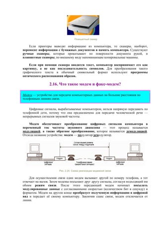 Планшетный сканер
Если принтеры выводят информацию из компьютера, то сканеры, наоборот,
переносят информацию с бумажных документов в память компьютера. Существуют
ручные сканеры, которые прокатывают по поверхности документа рукой, и
планшетные сканеры, по внешнему виду напоминающие копировальные машины.
Если при помощи сканера вводится текст, компьютер воспринимает его как
картинку, а не как последовательность символов. Для преобразования такого
графического текста в обычный символьный формат используют программы
оптического распознавания образов.
2.16. Что такое модем и факс-модем?
Модем — устройство для передачи компьютерных данных на большие расстояния по
телефонным линиям связи.
Цифровые сигналы, вырабатываемые компьютером, нельзя напрямую передавать по
телефонной сети, потому что она предназначена для передачи человеческой речи —
непрерывных сигналов звуковой частоты.
Модем обеспечивает преобразование цифровых сигналов компьютера в
переменный ток частоты звукового диапазона — этот процесс называется
модуляцией, а также обратное преобразование, которое называется демодуляцией.
Отсюда название устройства: модем — модулятор/демодулятор.
Рис. 2.24. Схема реализации модемной связи
Для осуществления связи один модем вызывает другой по номеру телефона, а тот
отвечает на вызов. Затем модемы посылают друг другу сигналы, согласуя подходящий им
обоим режим связи. После этого передающий модем начинает посылать
модулированные данные с согласованными скоростью (количеством бит в секунду) и
форматом. Модем на другом конце преобразует полученную информацию в цифровой
вид и передает её своему компьютеру. Закончив сеанс связи, модем отключается от
линии.
 