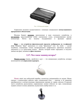 Рис. 2.25 Внешний модем
Управление модемом осуществляется с помощью специального коммутационного
программного обеспечения.
Модемы бывают внешние, выполненные в виде отдельного устройства, и
внутренние, представляющие собой электронную плату, устанавливаемую внутри
компьютера. Почти все модемы поддерживают и функции факсов.
Факс — это устройство факсимильной передачи изображения по телефонной
сети. Название "факс" произошло от слова "факсимиле" (лат. fac simile — сделай
подобное), означающее точное воспроизведение графического оригинала (подписи,
документа и т.д.) средствами печати. Модем, который может передавать и получать
данные как факс, называется факс-модемом.
2.17. Что такое манипуляторы?
Манипуляторы (мышь, джойстик и др.) — это специальные устройства, которые
используются для управления курсором.
Мышь имеет вид небольшой коробки, полностью умещающейся на ладони. Мышь
связана с компьютером кабелем через специальный блок — адаптер, и её движения
преобразуются в соответствующие перемещения курсора по экрану дисплея. В верхней
части устройства расположены управляющие кнопки (обычно их три), позволяющие
задавать начало и конец движения, осуществлять выбор меню и т.п.
 