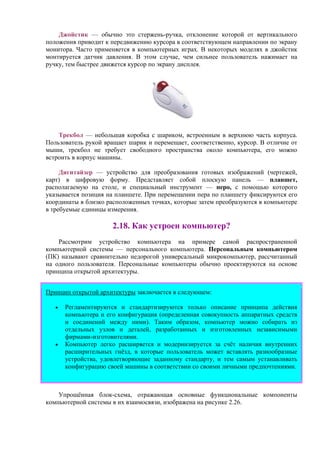 Джойстик — обычно это стержень-ручка, отклонение которой от вертикального
положения приводит к передвижению курсора в соответствующем направлении по экрану
монитора. Часто применяется в компьютерных играх. В некоторых моделях в джойстик
монтируется датчик давления. В этом случае, чем сильнее пользователь нажимает на
ручку, тем быстрее движется курсор по экрану дисплея.
Трекбол — небольшая коробка с шариком, встроенным в верхнюю часть корпуса.
Пользователь рукой вращает шарик и перемещает, соответственно, курсор. В отличие от
мыши, трекбол не требует свободного пространства около компьютера, его можно
встроить в корпус машины.
Дигитайзер — устройство для преобразования готовых изображений (чертежей,
карт) в цифровую форму. Представляет собой плоскую панель — планшет,
располагаемую на столе, и специальный инструмент — перо, с помощью которого
указывается позиция на планшете. При перемещении пера по планшету фиксируются его
координаты в близко расположенных точках, которые затем преобразуются в компьютере
в требуемые единицы измерения.
2.18. Как устроен компьютер?
Рассмотрим устройство компьютера на примере самой распространенной
компьютерной системы — персонального компьютера. Персональным компьютером
(ПК) называют сравнительно недорогой универсальный микрокомпьютер, рассчитанный
на одного пользователя. Персональные компьютеры обычно проектируются на основе
принципа открытой архитектуры.
Принцип открытой архитектуры заключается в следующем:
• Регламентируются и стандартизируются только описание принципа действия
компьютера и его конфигурация (определенная совокупность аппаратных средств
и соединений между ними). Таким образом, компьютер можно собирать из
отдельных узлов и деталей, разработанных и изготовленных независимыми
фирмами-изготовителями.
• Компьютер легко расширяется и модернизируется за счёт наличия внутренних
расширительных гнёзд, в которые пользователь может вставлять разнообразные
устройства, удовлетворяющие заданному стандарту, и тем самым устанавливать
конфигурацию своей машины в соответствии со своими личными предпочтениями.
Упрощённая блок-схема, отражающая основные функциональные компоненты
компьютерной системы в их взаимосвязи, изображена на рисунке 2.26.
 