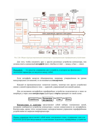 Рис. 2.26. Общая структура персонального компьютера с подсоединенными периферийными устройствами
Для того, чтобы соединить друг с другом различные устройства компьютера, они
должны иметь одинаковый интерфейс (англ. interface от inter — между, и face — лицо).
Интерфейс — это средство сопряжения двух устройств, в котором все физические и
логические параметры согласуются между собой.
Если интерфейс является общепринятым, например, утверждённым на уровне
международных соглашений, то он называется стандартным.
Каждый из функциональных элементов (память, монитор или другое устройство)
связан с шиной определённого типа — адресной, управляющей или шиной данных.
Для согласования интерфейсов периферийные устройства подключаются к шине не
напрямую, а через свои контроллеры (адаптеры) и порты примерно по такой схеме:
Контроллеры и адаптеры представляют собой наборы электронных цепей,
которыми снабжаются устройства компьютера с целью совместимости их интерфейсов.
Контроллеры, кроме этого, осуществляют непосредственное управление периферийными
устройствами по запросам микропроцессора.
Порты устройств представляют собой некие электронные схемы, содержащие один или
несколько регистров ввода-вывода и позволяющие подключать периферийные устройства
 