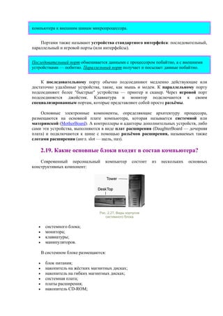 компьютера к внешним шинам микропроцессора.
Портами также называют устройства стандартного интерфейса: последовательный,
параллельный и игровой порты (или интерфейсы).
Последовательный порт обменивается данными с процессором побайтно, а с внешними
устройствами — побитно. Параллельный порт получает и посылает данные побайтно.
К последовательному порту обычно подсоединяют медленно действующие или
достаточно удалённые устройства, такие, как мышь и модем. К параллельному порту
подсоединяют более "быстрые" устройства — принтер и сканер. Через игровой порт
подсоединяется джойстик. Клавиатура и монитор подключаются к своим
специализированным портам, которые представляют собой просто разъёмы.
Основные электронные компоненты, определяющие архитектуру процессора,
размещаются на основной плате компьютера, которая называется системной или
материнской (MotherBoard). А контроллеры и адаптеры дополнительных устройств, либо
сами эти устройства, выполняются в виде плат расширения (DаughterBoard — дочерняя
плата) и подключаются к шине с помощью разъёмов расширения, называемых также
слотами расширения (англ. slot — щель, паз).
2.19. Какие основные блоки входят в состав компьютера?
Современный персональный компьютер состоит из нескольких основных
конструктивных компонент:
Рис. 2.27. Виды корпусов
системного блока
• системного блока;
• монитора;
• клавиатуры;
• манипуляторов.
В системном блоке размещаются:
• блок питания;
• накопитель на жёстких магнитных дисках;
• накопитель на гибких магнитных дисках;
• системная плата;
• платы расширения;
• накопитель CD-ROM;
 