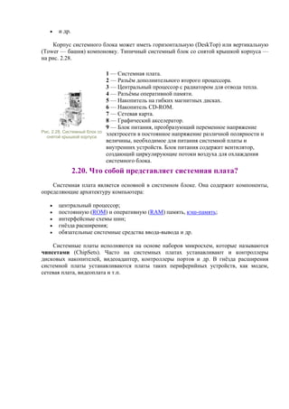 • и др.
Корпус системного блока может иметь горизонтальную (DeskTop) или вертикальную
(Tower — башня) компоновку. Типичный системный блок со снятой крышкой корпуса —
на рис. 2.28.
Рис. 2.28. Системный блок со
снятой крышкой корпуса
1 — Системная плата.
2 — Разъём дополнительного второго процессора.
3 — Центральный процессор с радиатором для отвода тепла.
4 — Разъёмы оперативной памяти.
5 — Накопитель на гибких магнитных дисках.
6 — Накопитель CD-ROM.
7 — Сетевая карта.
8 — Графический акселератор.
9 — Блок питания, преобразующий переменное напряжение
электросети в постоянное напряжение различной полярности и
величины, необходимое для питания системной платы и
внутренних устройств. Блок питания содержит вентилятор,
создающий циркулирующие потоки воздуха для охлаждения
системного блока.
2.20. Что собой представляет системная плата?
Системная плата является основной в системном блоке. Она содержит компоненты,
определяющие архитектуру компьютера:
• центральный процессор;
• постоянную (ROM) и оперативную (RAM) память, кэш-память;
• интерфейсные схемы шин;
• гнёзда расширения;
• обязательные системные средства ввода-вывода и др.
Системные платы исполняются на основе наборов микросхем, которые называются
чипсетами (ChipSets). Часто на системных платах устанавливают и контроллеры
дисковых накопителей, видеоадаптер, контроллеры портов и др. В гнёзда расширения
системной платы устанавливаются платы таких периферийных устройств, как модем,
сетевая плата, видеоплата и т.п.
 