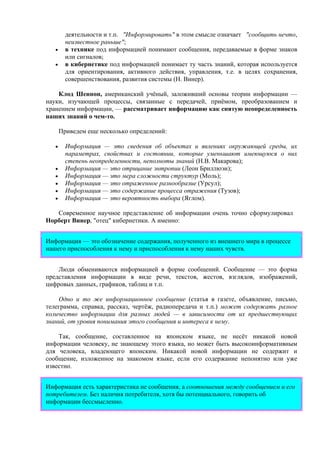 деятельности и т.п. "Информировать" в этом смысле означает "сообщить нечто,
неизвестное раньше";
• в технике под информацией понимают сообщения, передаваемые в форме знаков
или сигналов;
• в кибернетике под информацией понимает ту часть знаний, которая используется
для ориентирования, активного действия, управления, т.е. в целях сохранения,
совершенствования, развития системы (Н. Винер).
Клод Шеннон, американский учёный, заложивший основы теории информации —
науки, изучающей процессы, связанные с передачей, приёмом, преобразованием и
хранением информации, — рассматривает информацию как снятую неопределенность
наших знаний о чем-то.
Приведем еще несколько определений:
• Информация — это сведения об объектах и явлениях окружающей среды, их
параметрах, свойствах и состоянии, которые уменьшают имеющуюся о них
степень неопределенности, неполноты знаний (Н.В. Макарова);
• Информация — это отрицание энтропии (Леон Бриллюэн);
• Информация — это мера сложности структур (Моль);
• Информация — это отраженное разнообразие (Урсул);
• Информация — это содержание процесса отражения (Тузов);
• Информация — это вероятность выбора (Яглом).
Современное научное представление об информации очень точно сформулировал
Норберт Винер, "отец" кибернетики. А именно:
Информация — это обозначение содержания, полученного из внешнего мира в процессе
нашего приспособления к нему и приспособления к нему наших чувств.
Люди обмениваются информацией в форме сообщений. Сообщение — это форма
представления информации в виде речи, текстов, жестов, взглядов, изображений,
цифровых данных, графиков, таблиц и т.п.
Одно и то же информационное сообщение (статья в газете, объявление, письмо,
телеграмма, справка, рассказ, чертёж, радиопередача и т.п.) может содержать разное
количество информации для разных людей — в зависимости от их предшествующих
знаний, от уровня понимания этого сообщения и интереса к нему.
Так, сообщение, составленное на японском языке, не несёт никакой новой
информации человеку, не знающему этого языка, но может быть высокоинформативным
для человека, владеющего японским. Никакой новой информации не содержит и
сообщение, изложенное на знакомом языке, если его содержание непонятно или уже
известно.
Информация есть характеристика не сообщения, а соотношения между сообщением и его
потребителем. Без наличия потребителя, хотя бы потенциального, говорить об
информации бессмысленно.
 