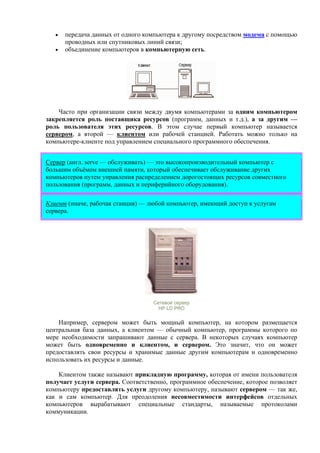 • передача данных от одного компьютера к другому посредством модема с помощью
проводных или спутниковых линий связи;
• объединение компьютеров в компьютерную сеть.
Часто при организации связи между двумя компьютерами за одним компьютером
закрепляется роль поставщика ресурсов (программ, данных и т.д.), а за другим —
роль пользователя этих ресурсов. В этом случае первый компьютер называется
сервером, а второй — клиентом или рабочей станцией. Работать можно только на
компьютере-клиенте под управлением специального программного обеспечения.
Сервер (англ. serve — обслуживать) — это высокопроизводительный компьютер с
большим объёмом внешней памяти, который обеспечивает обслуживание других
компьютеров путем управления распределением дорогостоящих ресурсов совместного
пользования (программ, данных и периферийного оборудования).
Клиент (иначе, рабочая станция) — любой компьютер, имеющий доступ к услугам
сервера.
Сетевой сервер
HP LD PRO
Например, сервером может быть мощный компьютер, на котором размещается
центральная база данных, а клиентом — обычный компьютер, программы которого по
мере необходимости запрашивают данные с сервера. В некоторых случаях компьютер
может быть одновременно и клиентом, и сервером. Это значит, что он может
предоставлять свои ресурсы и хранимые данные другим компьютерам и одновременно
использовать их ресурсы и данные.
Клиентом также называют прикладную программу, которая от имени пользователя
получает услуги сервера. Соответственно, программное обеспечение, которое позволяет
компьютеру предоставлять услуги другому компьютеру, называют сервером — так же,
как и сам компьютер. Для преодоления несовместимости интерфейсов отдельных
компьютеров вырабатывают специальные стандарты, называемые протоколами
коммуникации.
 