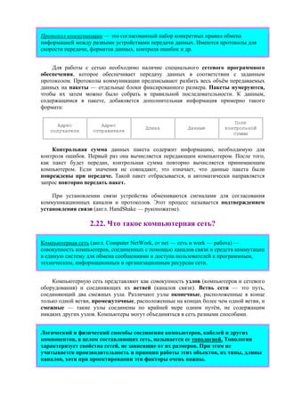 Протокол коммуникации — это согласованный набор конкретных правил обмена
информацией между разными устройствами передачи данных. Имеются протоколы для
скорости передачи, форматов данных, контроля ошибок и др.
Для работы с сетью необходимо наличие специального сетевого программного
обеспечения, которое обеспечивает передачу данных в соответствии с заданным
протоколом. Протоколы коммуникации предписывают разбить весь объём передаваемых
данных на пакеты — отдельные блоки фиксированного размера. Пакеты нумеруются,
чтобы их затем можно было собрать в правильной последовательности. К данным,
содержащимся в пакете, добавляется дополнительная информация примерно такого
формата:
Адрес
получателя
Адрес
отправителя
Длина Данные
Поле
контрольной
суммы
Контрольная сумма данных пакета содержит информацию, необходимую для
контроля ошибок. Первый раз она вычисляется передающим компьютером. После того,
как пакет будет передан, контрольная сумма повторно вычисляется принимающим
компьютером. Если значения не совпадают, это означает, что данные пакета были
повреждены при передаче. Такой пакет отбрасывается, и автоматически направляется
запрос повторно передать пакет.
При установлении связи устройства обмениваются сигналами для согласования
коммуникационных каналов и протоколов. Этот процесс называется подтверждением
установления связи (англ. HandShake — рукопожатие).
2.22. Что такое компьютерная сеть?
Компьютерная сеть (англ. Computer NetWork, от net — сеть и work — работа) —
совокупность компьютеров, соединенных с помощью каналов связи и средств коммутации
в единую систему для обмена сообщениями и доступа пользователей к программным,
техническим, информационным и организационным ресурсам сети.
Компьютерную сеть представляют как совокупность узлов (компьютеров и сетевого
оборудования) и соединяющих их ветвей (каналов связи). Ветвь сети — это путь,
соединяющий два смежных узла. Различают узлы оконечные, расположенные в конце
только одной ветви, промежуточные, расположенные на концах более чем одной ветви, и
смежные — такие узлы соединены по крайней мере одним путём, не содержащим
никаких других узлов. Компьютеры могут объединяться в сеть разными способами.
Логический и физический способы соединения компьютеров, кабелей и других
компонентов, в целом составляющих сеть, называется ее топологией. Топология
характеризует свойства сетей, не зависящие от их размеров. При этом не
учитывается производительность и принцип работы этих объектов, их типы, длины
каналов, хотя при проектировании эти факторы очень важны.
 