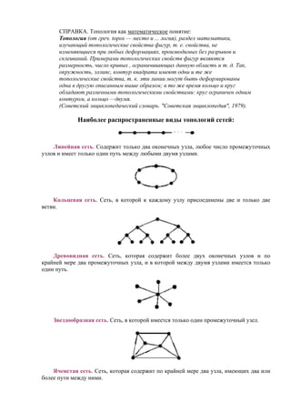 СПРАВКА. Топология как математическое понятие:
Топология (от греч. topos — место и ... логия), раздел математики,
изучающий топологические свойства фигур, т. е. свойства, не
изменяющиеся при любых деформациях, производимых без разрывов и
склеиваний. Примерами топологических свойств фигур являются
размерность, число кривых , ограничивающих данную область и т. д. Так,
окружность, эллипс, контур квадрата имеют одни и те же
топологические свойства, т. к. эти линии могут быть деформированы
одна в другую описанным выше образом; в то же время кольцо и круг
обладают различными топологическими свойствами: круг ограничен одним
контуром, а кольцо —двумя.
(Советский энциклопедический словарь. "Советская энциклопедия", 1979).
Наиболее распространенные виды топологий сетей:
Линейная сеть. Содержит только два оконечных узла, любое число промежуточных
узлов и имеет только один путь между любыми двумя узлами.
Кольцевая сеть. Сеть, в которой к каждому узлу присоединены две и только две
ветви.
Древовидная сеть. Сеть, которая содержит более двух оконечных узлов и по
крайней мере два промежуточных узла, и в которой между двумя узлами имеется только
один путь.
Звездообразная сеть. Сеть, в которой имеется только один промежуточный узел.
Ячеистая сеть. Сеть, которая содержит по крайней мере два узла, имеющих два или
более пути между ними.
 