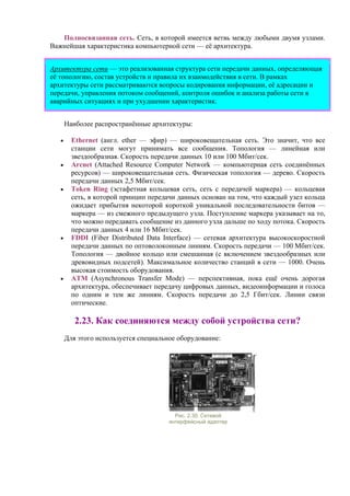 Полносвязанная сеть. Сеть, в которой имеется ветвь между любыми двумя узлами.
Важнейшая характеристика компьютерной сети — её архитектура.
Архитектура сети — это реализованная структура сети передачи данных, определяющая
её топологию, состав устройств и правила их взаимодействия в сети. В рамках
архитектуры сети рассматриваются вопросы кодирования информации, её адресации и
передачи, управления потоком сообщений, контроля ошибок и анализа работы сети в
аварийных ситуациях и при ухудшении характеристик.
Наиболее распространённые архитектуры:
• Ethernet (англ. ether — эфир) — широковещательная сеть. Это значит, что все
станции сети могут принимать все сообщения. Топология — линейная или
звездообразная. Скорость передачи данных 10 или 100 Мбит/сек.
• Arcnet (Attached Resource Computer Network — компьютерная сеть соединённых
ресурсов) — широковещательная сеть. Физическая топология — дерево. Скорость
передачи данных 2,5 Мбит/сек.
• Token Ring (эстафетная кольцевая сеть, сеть с передачей маркера) — кольцевая
сеть, в которой принцип передачи данных основан на том, что каждый узел кольца
ожидает прибытия некоторой короткой уникальной последовательности битов —
маркера — из смежного предыдущего узла. Поступление маркера указывает на то,
что можно передавать сообщение из данного узла дальше по ходу потока. Скорость
передачи данных 4 или 16 Мбит/сек.
• FDDI (Fiber Distributed Data Interface) — сетевая архитектура высокоскоростной
передачи данных по оптоволоконным линиям. Скорость передачи — 100 Мбит/сек.
Топология — двойное кольцо или смешанная (с включением звездообразных или
древовидных подсетей). Максимальное количество станций в сети — 1000. Очень
высокая стоимость оборудования.
• АТМ (Asynchronous Transfer Mode) — перспективная, пока ещё очень дорогая
архитектура, обеспечивает передачу цифровых данных, видеоинформации и голоса
по одним и тем же линиям. Скорость передачи до 2,5 Гбит/сек. Линии связи
оптические.
2.23. Как соединяются между собой устройства сети?
Для этого используется специальное оборудование:
Рис. 2.30. Сетевой
интерфейсный адаптер
 