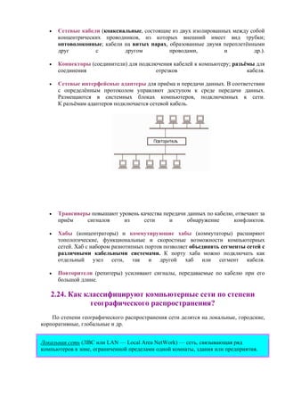 • Сетевые кабели (коаксиальные, состоящие из двух изолированных между собой
концентрических проводников, из которых внешний имеет вид трубки;
оптоволоконные; кабели на витых парах, образованные двумя переплетёнными
друг с другом проводами, и др.).
• Коннекторы (соединители) для подключения кабелей к компьютеру; разъёмы для
соединения отрезков кабеля.
• Сетевые интерфейсные адаптеры для приёма и передачи данных. В соответствии
с определённым протоколом управляют доступом к среде передачи данных.
Размещаются в системных блоках компьютеров, подключенных к сети.
К разъёмам адаптеров подключается сетевой кабель.
• Трансиверы повышают уровень качества передачи данных по кабелю, отвечают за
приём сигналов из сети и обнаружение конфликтов.
• Хабы (концентраторы) и коммутирующие хабы (коммутаторы) расширяют
топологические, функциональные и скоростные возможности компьютерных
сетей. Хаб с набором разнотипных портов позволяет объединять сегменты сетей с
различными кабельными системами. К порту хаба можно подключать как
отдельный узел сети, так и другой хаб или сегмент кабеля.
• Повторители (репитеры) усиливают сигналы, передаваемые по кабелю при его
большой длине.
2.24. Как классифицируют компьютерные сети по степени
географического распространения?
По степени географического распространения сети делятся на локальные, городские,
корпоративные, глобальные и др.
Локальная сеть (ЛВС или LAN — Local Area NetWork) — сеть, связывающая ряд
компьютеров в зоне, ограниченной пределами одной комнаты, здания или предприятия.
 