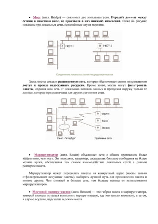 • Мост (англ. Bridge) — связывает две локальные сети. Передаёт данные между
сетями в пакетном виде, не производя в них никаких изменений. Ниже на рисунке
показаны три локальные сети, соединённые двумя мостами.
Соединение локальных сетей посредством мостов
Здесь мосты создали расширенную сеть, которая обеспечивает своим пользователям
доступ к прежде недоступным ресурсам. Кроме этого, мосты могут фильтровать
пакеты, охраняя всю сеть от локальных потоков данных и пропуская наружу только те
данные, которые предназначены для других сегментов сети.
• Маршрутизатор (англ. Router) объединяет сети с общим протоколом более
эффективно, чем мост. Он позволяет, например, расщеплять большие сообщения на более
мелкие куски, обеспечивая тем самым взаимодействие локальных сетей с разным
размером пакета.
Маршрутизатор может пересылать пакеты на конкретный адрес (мосты только
отфильтровывают ненужные пакеты), выбирать лучший путь для прохождения пакета и
многое другое. Чем сложней и больше сеть, тем больше выгода от использования
маршрутизаторов.
• Мостовой маршрутизатор (англ. Brouter) — это гибрид моста и маршрутизатора,
который сначала пытается выполнить маршрутизацию, где это только возможно, а затем,
в случае неудачи, переходит в режим моста.
 