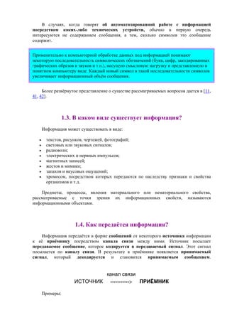 В случаях, когда говорят об автоматизированной работе с информацией
посредством каких-либо технических устройств, обычно в первую очередь
интересуются не содержанием сообщения, а тем, сколько символов это сообщение
содержит.
Применительно к компьютерной обработке данных под информацией понимают
некоторую последовательность символических обозначений (букв, цифр, закодированных
графических образов и звуков и т.п.), несущую смысловую нагрузку и представленную в
понятном компьютеру виде. Каждый новый символ в такой последовательности символов
увеличивает информационный объём сообщения.
Более развёрнутое представление о существе рассматриваемых вопросов дается в [11,
41, 42].
1.3. В каком виде существует информация?
Информация может существовать в виде:
• текстов, рисунков, чертежей, фотографий;
• световых или звуковых сигналов;
• радиоволн;
• электрических и нервных импульсов;
• магнитных записей;
• жестов и мимики;
• запахов и вкусовых ощущений;
• хромосом, посредством которых передаются по наследству признаки и свойства
организмов и т.д.
Предметы, процессы, явления материального или нематериального свойства,
рассматриваемые с точки зрения их информационных свойств, называются
информационными объектами.
1.4. Как передаётся информация?
Информация передаётся в форме сообщений от некоторого источника информации
к её приёмнику посредством канала связи между ними. Источник посылает
передаваемое сообщение, которое кодируется в передаваемый сигнал. Этот сигнал
посылается по каналу связи. В результате в приёмнике появляется принимаемый
сигнал, который декодируется и становится принимаемым сообщением.
канал связи
ИСТОЧНИК -----------> ПРИЁМНИК
Примеры:
 