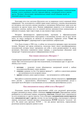 ресурсы, полезные сведения, учёбу, развлечения, возможность общения с компетентными
людьми, услуги удалённого доступа, передачи файлов, электронной почты и многое
другое. Интернет обеспечивает принципиально новый способ общения людей, не
имеющий аналогов в мире.
Благодаря сети стал доступен (бесплатно или за умеренную плату) огромный объём
информации. Так, пользователь в любой стране может связаться с людьми, разделяющими
его интересы, или получить ценные сведения в электронных библиотеках, даже если они
находятся на другом конце света. Нужная информация окажется в его компьютере за
считанные секунды, пройдя путь по длинной цепочке промежуточных компьютеров, по
кабелям и по радио, через горы и моря, по дну океана и через спутник.
Интернет финансируется правительствами, научными и образовательными
учреждениями, коммерческими структурами и миллионами частных лиц во всех частях
света, но никто конкретно не является её владельцем. Управляет сетью "Совет по
архитектуре Интернет", формируемый из приглашённых добровольцев.
Сеть была создана в 1984 году, и сейчас ею пользуются примерно сорок миллионов
человек. Интернет всё время изменяется, поскольку имеет много квалифицированных
пользователей, которые пишут программы для себя, а затем распространяют их среди
желающих. Постоянно появляются новые серверы, а существующие обновляют свой
"репертуар". Стремительно растут информационные потоки.
Как можно связаться с Интернет ?
Самый распространенный и недорогой способ — посредством модема и телефонной
линии. При этом используются три типа подключения, отличающиеся друг от друга по
объёму услуг и цене:
1. почтовое — позволяет только обмениваться электронной почтой с любым
пользователем Интернет, самое дешёвое;
2. сеансное в режиме on-line ("на прямом проводе") — работа в диалоговом режиме
— все возможности сети на время сеанса;
3. прямое (личное), самое дорогостоящее — все возможности в любое время.
При работе в сеансном режиме доступ к Интернет обычно покупается у провайдеров
(англ. provide — предоставлять, обеспечивать) — фирм, предоставляющих доступ к
некоторой части Интернет и поставляющих её пользователям разнообразные услуги.
Как связываются между собой сети в Интернет?
Отдельные участки Интернет представляют собой сети различной архитектуры,
которые связываются между собой с помощью маршрутизаторов. Передаваемые данные
разбиваются на небольшие порции, называемые пакетами. Каждый пакет перемещается
по сети независимо от других пакетов. Сети в Интернет неограниченно коммутируются
(т.е. связываются) друг с другом, потому что все компьютеры, участвующие в передаче
данных, используют единый протокол коммуникации TCP/IP (читается "ти-си-пи / ай-
пи"). На самом деле протокол TCP/IP — это два разных протокола, определяющих
различные аспекты передачи данных в сети:
 