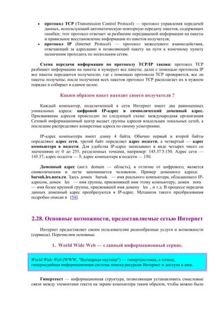 • протокол TCP (Transmission Control Protocol) — протокол управления передачей
данных, использующий автоматическую повторную передачу пакетов, содержащих
ошибки; этот протокол отвечает за разбиение передаваемой информации на пакеты
и правильное восстановление информации из пакетов получателя;
• протокол IP (Internet Protocol) — протокол межсетевого взаимодействия,
отвечающий за адресацию и позволяющий пакету на пути к конечному пункту
назначения проходить по нескольким сетям.
Схема передачи информации по протоколу TCP/IP такова: протокол ТСР
разбивает информацию на пакеты и нумерует все пакеты; далее с помощью протокола IP
все пакеты передаются получателю, где с помощью протокола ТСР проверяется, все ли
пакеты получены; после получения всех пакетов протокол ТСР располагает их в нужном
порядке и собирает в единое целое.
Каким образом пакет находит своего получателя ?
Каждый компьютер, подключенный к сети Интернет имеет два равноценных
уникальных адреса: цифровой IP-адрес и символический доменный адрес.
Присваивание адресов происходит по следующей схеме: международная организация
Сетевой информационный центр выдает группы адресов владельцам локальных сетей, а
последние распределяют конкретные адреса по своему усмотрению.
IP-адрес компьютера имеет длину 4 байта. Обычно первый и второй байты
определяют адрес сети, третий байт определяет адрес подсети, а четвертый — адрес
компьютера в подсети. Для удобства IP-адрес записывают в виде четырех чисел со
значениями от 0 до 255, разделенных точками, например: 145.37.5.150. Адрес сети —
145.37; адрес подсети — 5; адрес компьютера в подсети — 150.
Доменный адрес (англ. domain — область), в отличие от цифрового, является
символическим и легче запоминается человеком. Пример доменного адреса:
barsuk.les.nora.ru. Здесь домен barsuk — имя реального компьютера, обладающего IP-
адресом, домен les — имя группы, присвоившей имя этому компьютеру, домен nora
— имя более крупной группы, присвоившей имя домену les , и т.д. В процессе передачи
данных доменный адрес преобразуются в IP-адрес. Механизм такого преобразования
подробно описан в [54].
2.28. Основные возможности, предоставляемые сетью Интернет
Интернет предоставляет своим пользователям разнообразные услуги и возможности
(сервисы). Перечислим основные.
1. World Wide Web — главный информационный сервис.
World Wide Web (WWW, "Всемирная паутина") — гипертекстовая, а точнее,
гипермедийная информационная система поиска ресурсов Интернет и доступа к ним.
Гипертекст — информационная структура, позволяющая устанавливать смысловые
связи между элементами текста на экране компьютера таким образом, чтобы можно было
 