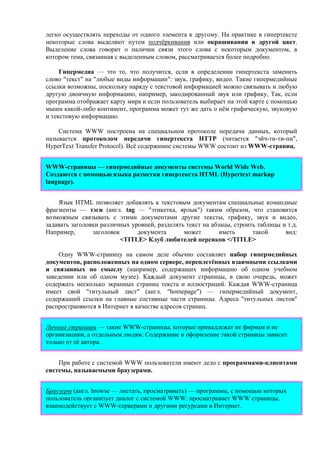 легко осуществлять переходы от одного элемента к другому. На практике в гипертексте
некоторые слова выделяют путем подчёркивания или окрашивания в другой цвет.
Выделение слова говорит о наличии связи этого слова с некоторым документом, в
котором тема, связанная с выделенным словом, рассматривается более подробно.
Гипермедиа — это то, что получится, если в определении гипертекста заменить
слово "текст" на "любые виды информации": звук, графику, видео. Такие гипермедийные
ссылки возможны, поскольку наряду с текстовой информацией можно связывать и любую
другую двоичную информацию, например, закодированный звук или графику, Так, если
программа отображает карту мира и если пользователь выбирает на этой карте с помощью
мыши какой-либо континент, программа может тут же дать о нём графическую, звуковую
и текстовую информацию.
Система WWW построена на специальном протоколе передачи данных, который
называется протоколом передачи гипертекста HTTP (читается "эйч-ти-ти-пи",
HyperText Transfer Protocol). Всё содержимое системы WWW состоит из WWW-страниц.
WWW-cтраницы — гипермедийные документы системы World Wide Web.
Создаются с помощью языка разметки гипертекста HTML (Hypertext markup
language).
Язык HTML позволяет добавлять к текстовым документам специальные командные
фрагменты — тэги (англ. tag — "этикетка, ярлык") таким образом, что становится
возможным связывать с этими документами другие тексты, графику, звук и видео,
задавать заголовки различных уровней, разделять текст на абзацы, строить таблицы и т.д.
Например, заголовок документа может иметь такой вид:
<TITLE> Клуб любителей персиков </TITLE>
Одну WWW-страницу на самом деле обычно составляет набор гипермедийных
документов, расположенных на одном сервере, переплетённых взаимными ссылками
и связанных по смыслу (например, содержащих информацию об одном учебном
заведении или об одном музее). Каждый документ страницы, в свою очередь, может
содержать несколько экранных страниц текста и иллюстраций. Каждая WWW-страница
имеет свой "титульный лист" (англ. "homepage") — гипермедийный документ,
содержащий ссылки на главные составные части страницы. Адреса "титульных листов"
распространяются в Интернет в качестве адресов страниц.
Личные страницы — такие WWW-страницы, которые принадлежат не фирмам и не
организациям, а отдельным людям. Содержание и оформление такой страницы зависит
только от её автора.
При работе с системой WWW пользователи имеют дело с программами-клиентами
системы, называемыми браузерами.
Браузеры (англ. browse — листать, просматривать) — программы, с помощью которых
пользователь организует диалог с системой WWW: просматривает WWW страницы,
взаимодействует с WWW-cерверами и другими ресурсами в Интернет.
 