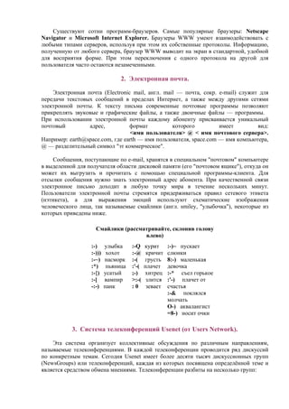 Существуют сотни программ-браузеров. Самые популярные браузеры: Netscape
Navigator и Microsoft Internet Explorer. Браузеры WWW умеют взаимодействовать с
любыми типами серверов, используя при этом их собственные протоколы. Информацию,
полученную от любого сервера, браузер WWW выводит на экран в стандартной, удобной
для восприятия форме. При этом переключения с одного протокола на другой для
пользователя часто остаются незамеченными.
2. Электронная почта.
Электронная почта (Electronic mail, англ. mail — почта, сокр. e-mail) cлужит для
передачи текстовых сообщений в пределах Интернет, а также между другими сетями
электронной почты. К тексту письма современные почтовые программы позволяют
прикреплять звуковые и графические файлы, а также двоичные файлы — программы.
При использовании электронной почты каждому абоненту присваивается уникальный
почтовый адрес, формат которого имеет вид:
<имя пользователя> @ < имя почтового сервера>.
Например: earth@space.com, где earth — имя пользователя, space.com — имя компьютера,
@ — разделительный символ "эт коммерческое".
Сообщения, поступающие по e-mail, хранятся в специальном "почтовом" компьютере
в выделенной для получателя области дисковой памяти (его "почтовом ящике"), откуда он
может их выгрузить и прочитать с помощью специальной программы-клиента. Для
отсылки сообщения нужно знать электронный адрес абонента. При качественной связи
электронное письмо доходит в любую точку мира в течение нескольких минут.
Пользователи электронной почты стремятся придерживаться правил сетевого этикета
(нэтикета), а для выражения эмоций используют схематические изображения
человеческого лица, так называемые смайлики (англ. smiley, "улыбочка"), некоторые из
которых приведены ниже.
Смайлики (рассматривайте, склонив голову
влево)
:-) улыбка
:-))) хохот
:-~) насморк
:*) пьяница
:-{) усатый
:-[ вампир
-:-) панк
:-Q курит
:-@ кричит
:-( грусть
:'-( плачет
;-) хитрец
>:-( злится
: 0 зевает
:-)~ пускает
слюнки
8:-) маленькая
девочка
:-* cъел горькое
:'-) плачет от
счастья
:-& поклялся
молчать
O-) аквалангист
=8-) носит очки
3. Cистема телеконференций Usenet (от Users Network).
Эта система организует коллективные обсуждения по различным направлениям,
называемые телеконференциями. В каждой телеконференции проводится ряд дискуссий
по конкретным темам. Сегодня Usenet имеет более десяти тысяч дискуссионных групп
(NewsGroups) или телеконференций, каждая из которых посвящена определённой теме и
является средством обмена мнениями. Телеконференции разбиты на несколько групп:
 
