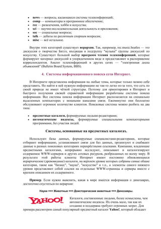 • news — вопросы, касающиеся системы телеконференций;
• comp — компьютеры и программное обеспечение;
• rec — развлечения, хобби и искусства;
• sci — научно-исследовательская деятельность и приложения;
• soc — социальные вопросы;
• talk — дебаты по различным спорным вопросам;
• misc — всё остальное.
Внутри этих категорий существует иерархия. Так, например, rec.music.beatles — это
дискуссия о творчестве Битлз, входящая в подгруппу "музыка" группы дискуссий по
искусству. Существует большой выбор программ чтения телеконференций, которые
формируют материал дискуссий в упорядоченном виде и предоставляют в распоряжение
корреспондентов. Аналог телеконференций в других сетях — "электронная доска
объявлений" (Bulletin Board System, BBS).
4. Системы информационного поиска сети Интернет.
В Интернетe представлена информация на любые темы, которые только можно себе
представить. Но найти в ней нужную информацию не так-то легко из-за того, что сеть по
своей природе не имеет чёткой структуры. Поэтому для ориентировки в Интернет и
быстрого получения свежей справочной информации разработаны системы поиска
информации. Все системы поиска информации Интернет располагаются на специально
выделенных компьютерах с мощными каналами связи. Ежеминутно они бесплатно
обслуживают огромное количество клиентов. Поисковые системы можно разбить на два
типа:
• предметные каталоги, формируемые людьми-редакторами;
• автоматические индексы, формируемые специальными компьютерными
программами, без участия людей.
Системы, основанные на предметных каталогах.
Используют базы данных, формируемые специалистами-редакторами, которые
отбирают информацию, устанавливают связи для баз данных, организуют и снабжают
данные в разных поисковых категориях перекрёстными ссылками. Кампании, владеющие
предметными каталогами, непрерывно исследуют, описывают и каталогизируют
содержимое WWW-cерверов и других сетевых ресурсов, разбросанных по всему миру. В
результате этой работы клиенты Интернет имеют постоянно обновляющиеся
иерархические (древовидные) каталоги, на верхнем уровне которых собраны самые общие
категории, такие как "бизнес", "наука", "искусство" и т.п., а элементы самого нижнего
уровня представляют собой ссылки на отдельные WWW-страницы и серверы вместе с
кратким описанием их содержимого.
Пример. Если нужно выяснить, какая в мире имеется информация о динозаврах,
достаточно спуститься по иерархии:
Науки ==> Животные ==> Доисторические животные ==> Динозавры.
Каталоги, составленные людьми, более осмыслены, чем
автоматические индексы. Их очень мало, так как их
создание и поддержка требуют огромных затрат. Для
примера рассмотрим самый популярный предметный каталог Yahoo!, который обладает
 