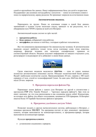 одной из крупнейших баз данных. Имеет информационные базы для детей и подростков.
Поддерживает два основных метода работы с каталогом — поиск по ключевым словам и
поиск по иерархическому дереву разделов. Не принимает запросов на естественном языке.
Автоматические индексы.
Переоценить их трудно. Поиск по ключевым словам в одной базе данных,
занимающий в худшем случае несколько секунд, принесёт те же результаты, что и
обшаривание всех WWW-страниц во всей сети Интернет.
Автоматический индекс состоит из трёх частей:
• программы-робота;
• базы данных, собираемой этим роботом;
• интерфейса для поиска в этой базе, с которым и работает пользователь.
Все эти компоненты функционируют без вмешательства человека. К автоматическим
индексам следует прибегать только тогда, когда ключевые слова точно известны,
например, фамилия человека или несколько специфических терминов из
соответствующей области. Индексы получают информацию из каждого отдельного узла,
регистрируют и индексируют её и добавляют к своим базам данных.
Среди известных индексов выделяется AltaVista — одна из самых мощных
полностью автоматических поисковых систем. Обладает полнотекстовой базой данных.
Выдаёт наибольшее количество ссылок. Проиндексировано 30 млн. страниц с 300 тысяч
серверов и 4 млн. статей из телеконференций Usenet. За один день AltaVista обслуживает
около 20 млн. запросов.
5. Программа пересылки файлов Ftp.
Перемещает копии файлов с одного узла Интернет на другой в соответствии с
протоколом FTP (File Transfer Protocol — "протокол передачи файлов"). При этом не
имеет значения, где эти узлы расположены и как соединены между собой. Компьютеры,
на которых есть файлы для общего пользования, называются FTP-серверами. В Интернет
имеется более 10 Терабайт бесплатных файлов и программ.
6. Программа удалённого доступа Telnet.
Позволяет входить в другую вычислительную систему, работающую в Интернет, с
помощью протокола TELNET. Эта программа состоит из двух компонент: программы-
клиента, которая выполняется на компьютере-клиенте, и программы-сервера, которая
выполняется на компьютере-сервере.
Функции программы-клиента:
• установление соединения с сервером;
 