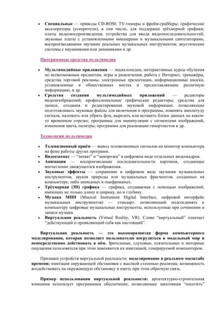 • Специальные — приводы CD-ROM; TV-тюнеры и фрейм-грабберы; графические
акселераторы (ускорители), в том числе, для поддержки трёхмерной графики;
платы видеовоспроизведения; устройства для ввода видеопоследовательностей;
звуковые платы с установленными микшерами и музыкальными синтезаторами,
воспроизводящими звучание реальных музыкальных инструментов; акустические
системы с наушниками или динамиками и др.
Программные средства мультимедиа
• Мультимедийные приложения — энциклопедии, интерактивные курсы обучения
по всевозможным предметам, игры и развлечения, работа с Интернет, тренажёры,
средства торговой рекламы, электронные презентации, информационные киоски,
установленные в общественных местах и предоставляющие различную
информацию, и др.
• Cредства создания мультимедийных приложений — редакторы
видеоизображений; профессиональные графические редакторы; средства для
записи, создания и редактирования звуковой информации, позволяющие
подготавливать звуковые файлы для включения в программы, изменять амплитуду
сигнала, наложить или убрать фон, вырезать или вставить блоки данных на каком-
то временном отрезке; программы для манипуляции с сегментами изображений,
изменения цвета, палитры; программы для реализации гипертекстов и др.
Технологии мультимедиа
• Телевизионный приём — вывод телевизионных сигналов на монитор компьютера
на фоне работы других программ.
• Видеозахват — “захват” и “заморозка” в цифровом виде отдельных видеокадров.
• Анимация — воспроизведение последовательности картинок, создающее
впечатление движущегося изображения.
• Звуковые эффекты — сохранение в цифровом виде звучания музыкальных
инструментов, звуков природы или музыкальных фрагментов, созданных на
компьютере, либо записаных и оцифрованых.
• Трёхмерная (3D) графика — графика, создаваемая с помощью изображений,
имеющих не только длину и ширину, но и глубину.
• Музыка MIDI (Musical Instrument Digital Interface, цифровой интерфейс
музыкальных инструментов) — стандарт, позволяющий подсоединять к
компьютеру цифровые музыкальные инструменты, используемые при сочинении и
записи музыки.
• Виртуальная реальность (Virtual Reality, VR). Слово “виртуальный” означает
“действующий и проявляющий себя как настоящий”.
Виртуальная реальность — это высокоразвитая форма компьютерного
моделирования, которая позволяет пользователю погрузиться в модельный мир и
непосредственно действовать в нём. Зрительные, слуховые, осязательные и моторные
ощущения пользователя при этом заменяются их имитацией, генерируемой компьютером.
Признаки устройств виртуальной реальности: моделирование в реальном масштабе
времени; имитация окружающей обстановки с высокой степенью реализма; возможность
воздействовать на окружающую обстановку и иметь при этом обратную связь.
Пример использования виртуальной реальности: архитектурно-строительная
компания использует программное обеспечение, позволяющее заказчикам “посетить”
 