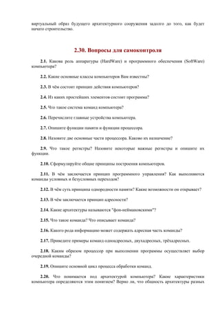 виртуальный образ будущего архитектурного сооружения задолго до того, как будет
начато строительство.
2.30. Вопросы для самоконтроля
2.1. Какова роль аппаратуры (HardWare) и программного обеспечения (SoftWare)
компьютера?
2.2. Какие основные классы компьютеров Вам известны?
2.3. В чём состоит принцип действия компьютеров?
2.4. Из каких простейших элементов состоит программа?
2.5. Что такое система команд компьютера?
2.6. Перечислите главные устройства компьютера.
2.7. Опишите функции памяти и функции процессора.
2.8. Назовите две основные части процессора. Каково их назначение?
2.9. Что такое регистры? Назовите некоторые важные регистры и опишите их
функции.
2.10. Сформулируйте общие принципы построения компьютеров.
2.11. В чём заключается принцип программного управления? Как выполняются
команды условных и безусловных переходов?
2.12. В чём суть принципа однородности памяти? Какие возможности он открывает?
2.13. В чём заключается принцип адресности?
2.14. Какие архитектуры называются "фон-неймановскими"?
2.15. Что такое команда? Что описывает команда?
2.16. Какого рода информацию может содержать адресная часть команды?
2.17. Приведите примеры команд одноадресных, двухадресных, трёхадресных.
2.18. Каким образом процессор при выполнении программы осуществляет выбор
очередной команды?
2.19. Опишите основной цикл процесса обработки команд.
2.20. Что понимается под архитектурой компьютера? Какие характеристики
компьютера определяются этим понятием? Верно ли, что общность архитектуры разных
 