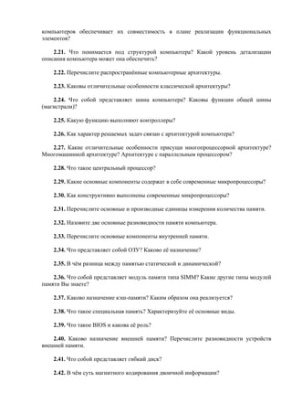 компьютеров обеспечивает их совместимость в плане реализации функциональных
элементов?
2.21. Что понимается под структурой компьютера? Какой уровень детализации
описания компьютера может она обеспечить?
2.22. Перечислите распространённые компьютерные архитектуры.
2.23. Каковы отличительные особенности классической архитектуры?
2.24. Что собой представляет шина компьютера? Каковы функции общей шины
(магистрали)?
2.25. Какую функцию выполняют контроллеры?
2.26. Как характер решаемых задач связан с архитектурой компьютера?
2.27. Какие отличительные особенности присущи многопроцессорной архитектуре?
Многомашинной архитектуре? Архитектуре с параллельным процессором?
2.28. Что такое центральный процессор?
2.29. Какие основные компоненты содержат в себе современные микропроцессоры?
2.30. Как конструктивно выполнены современные микропроцессоры?
2.31. Перечислите основные и производные единицы измерения количества памяти.
2.32. Назовите две основные разновидности памяти компьютера.
2.33. Перечислите основные компоненты внутренней памяти.
2.34. Что представляет собой ОЗУ? Каково её назначение?
2.35. В чём разница между памятью статической и динамической?
2.36. Что собой представляет модуль памяти типа SIMM? Какие другие типы модулей
памяти Вы знаете?
2.37. Каково назначение кэш-памяти? Каким образом она реализуется?
2.38. Что такое специальная память? Характеризуйте её основные виды.
2.39. Что такое BIOS и какова её роль?
2.40. Каково назначение внешней памяти? Перечислите разновидности устройств
внешней памяти.
2.41. Что собой представляет гибкий диск?
2.42. В чём суть магнитного кодирования двоичной информации?
 