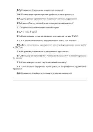2.67. Охарактеризуйте основные виды сетевых топологий.
2.68. Назовите характеристики распространённых сетевых архитектур.
2.69. Дайте краткую характеристику специального сетевого оборудования.
2.70. В каких областях и с какой целью применяются локальные сети?
2.71. Перечислите основные сервисы сети Интернет.
2.72. Что такое IP-адрес?
2.73. Какие основные услуги предоставляет пользователям система WWW?
2.74. Как организованы системы информационного поиска сети Интернет?
2.75. Дайте сравнительную характеристику систем информационного поиска Yahoo!
и Alta Vista.
2.76. Охарактеризуйте основные виды технологий мультимедиа.
2.77. Приведите примеры устройств "виртуальной реальности" и опишите принципы
их работы.
2.78. Каким вам представляется мультимедийный компьютер?
2.79. Какой носитель информации используется для распространения мультимедиа-
программ?
2.80. Охарактеризуйте средства создания мультимедиа-приложений.
 